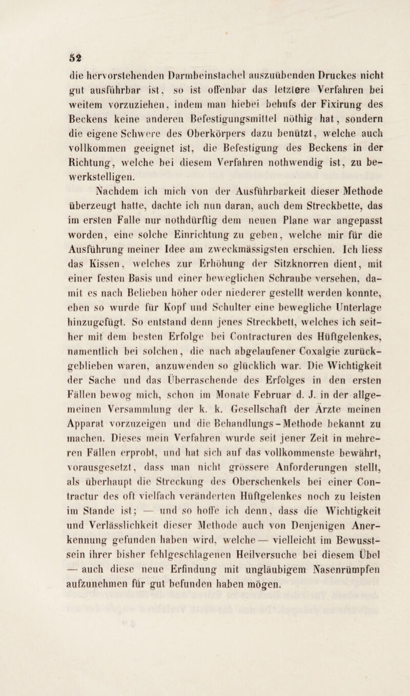 die hervorstellenden Darmbeinstachel auszuübenden Druckes nicht gut ausführbar ist, so ist offenbar das letzlere Verfahren bei weitem vorzuziehen, indem man hiebei behufs der Fixirung des Beckens keine anderen Befestigungsmittel nöthig hat, sondern die eigene Schwere des Oberkörpers dazu benützt, welche auch vollkommen geeignet ist, die Befestigung des Beckens in der Richtung, welche bei diesem Verfahren nothwendig ist, zu be¬ werkstelligen. Nachdem ich mich von der Ausführbarkeit dieser Methode überzeugt hatte, dachte ich nun daran, auch dem Streckbette, das im ersten Falle nur nothdürftig dem neuen Plane war angepasst worden, eine solche Einrichtung zu geben, welche mir für die Ausführung meiner Idee am zweckmässigsten erschien. Ich Hess das Kissen, welches zur Erhöhung der Sitzknorren dient, mit einer festen Basis und einer beweglichen Schraube versehen, da¬ mit es nach Belieben höher oder niederer gestellt werden konnte, eben so wurde für Kopf und Schulter eine bewegliche Unterlage hinzugefügt. So entstand denn jenes Streckbett, welches ich seit¬ her mit dem besten Erfolge bei Contracturen des Hüftgelenkes, namentlich bei solchen, die nach abgelaufener Coxalgie zurück¬ geblieben waren, anzuwenden so glücklich war. Die Wichtigkeit der Sache und das Überraschende des Erfolges in den ersten Fällen bewog mich, schon im Monate Februar d. J. in der allge¬ meinen Versammlung der k. k. Gesellschaft der Ärzte meinen Apparat vorzuzeigen und die Behandlungs - Methode bekannt zu machen. Dieses mein Verfahren wurde seit jener Zeit in mehre¬ ren Fällen erprobt, und hat sich auf das vollkommenste bewährt, vorausgesetzt, dass man nicht grössere Anforderungen stellt, als überhaupt die Streckung des Oberschenkels bei einer Con- tractur des oft vielfach veränderten Hüftgelenkes noch zu leisten im Stande ist; — und so hoffe ich denn, dass die Wichtigkeit und Verlässlichkeit dieser Methode auch von Denjenigen Aner¬ kennung gefunden haben wird, welche — vielleicht im Bewusst¬ sein ihrer bisher fehlgeschlagenen Heilversuche bei diesem Übel — auch diese neue Erfindung mit ungläubigem Nasenrümpfen aufzunehmen für gut befunden haben mögen.