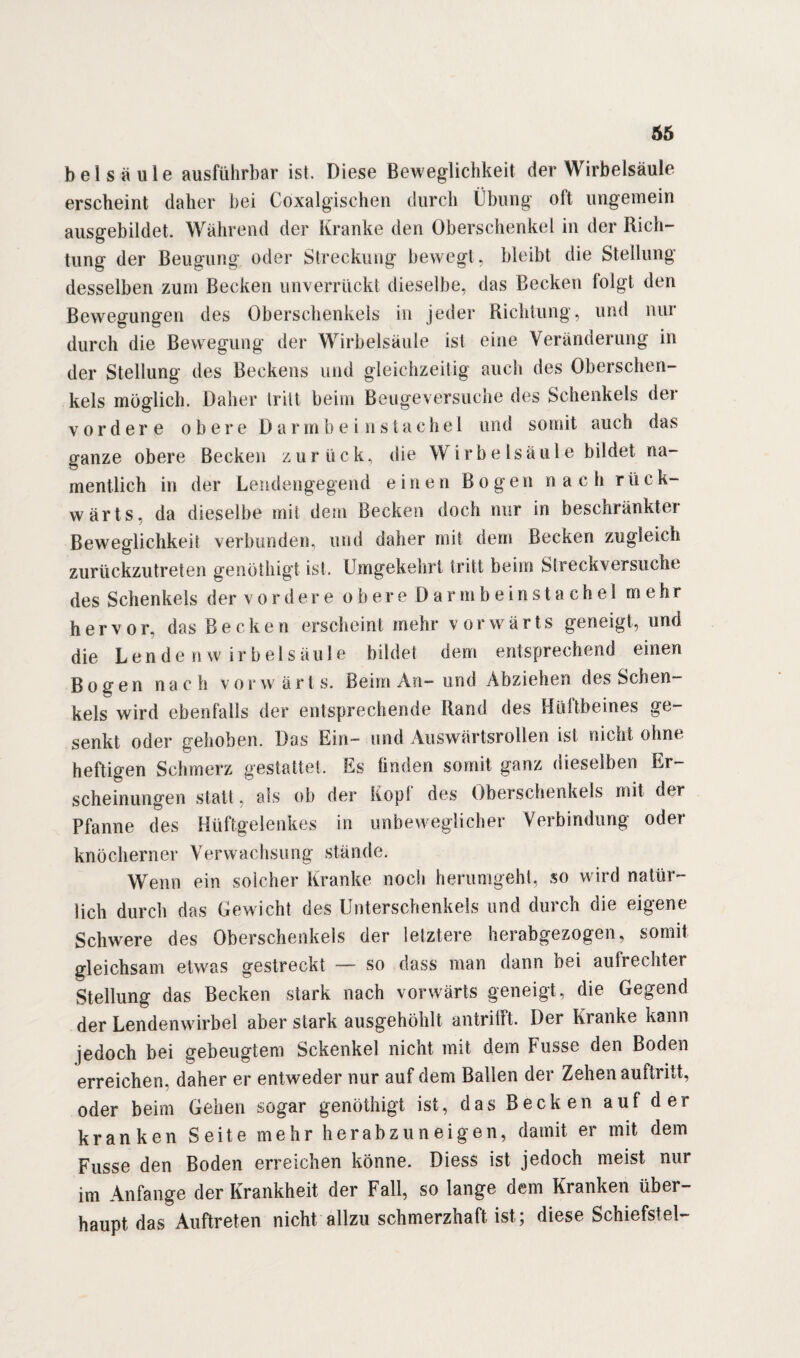 66 bei sä ule ausführbar ist. Diese Beweglichkeit der Wirbelsäule erscheint daher hei Coxalgischen durch Übung oft ungemein ausgebildet. Während der Kranke den Oberschenkel in der Rich¬ tung der Beugung oder Streckung bewegt , bleibt die Stellung desselben zum Becken unverrückt dieselbe, das Becken folgt den Bewegungen des Oberschenkels in jeder Richtung, und nur durch die Bewegung der Wirbelsäule ist eine Veränderung in der Stellung des Beckens und gleichzeitig auch des Oberschen¬ kels möglich. Daher tritt beim Beuge\ersuche des Schenkels der vordere obere Darmbein Stachel und somit auch das ganze obere Becken zurück, die Wirbelsäule bildet na¬ mentlich in der Leudengegend einen B o g e n nach r ü c k- wärts. da dieselbe mit dem Becken doch nur in beschränkter Beweglichkeit verbunden, und daher mit dem Becken zugleich zurückzutreten genöthigt ist. Umgekehrt tritt beim Streckversuche des Schenkels der vordere obere Darmbeinstachel mehr hervor, das Becken erscheint mehr vorwärts geneigt, und die Lende n w i r b e 1 s äu 1 e bilde! dem entsprechend einen Bogen nach vor w ä r t s. Beim An- und Abziehen des Schen¬ kels wird ebenfalls der entsprechende Rand des Hüftbeines ge¬ senkt oder gehoben. Das Ein- und Auswärtsrollen ist nicht ohne heftigen Schmerz gestattet. Es finden somit ganz dieselben Er¬ scheinungen statt, als ob der kopl des Oberschenkels mit der Pfanne des Hüftgelenkes in unbeweglicher Verbindung oder knöcherner Verwachsung stände. Wenn ein solcher Kranke noch herumgeht, so wird natür¬ lich durch das Gewicht des Unterschenkels und durch die eigene Schwere des Oberschenkels der letztere herabgezogen, somit gleichsam etwas gestreckt — so dass man dann bei aufrechter Stellung das Becken stark nach vorwärts geneigt, die Gegend der Lendenwirbel aber stark ausgehöhlt antritft. Der Kranke kann jedoch bei gebeugtem Schenkel nicht mit dem Fasse den Boden erreichen, daher er entweder nur auf dem Ballen der Zehen auftritt, oder beim Gehen sogar genöthigt ist, das Becken auf der kranken Seite mehr herabzuneigen, damit er mit dem Fusse den Boden erreichen könne. Diess ist jedoch meist nur im Anfänge der Krankheit der Fall, so lange dem Kranken über¬ haupt das Auftreten nicht allzu schmerzhaft ist; diese Schiefstei-