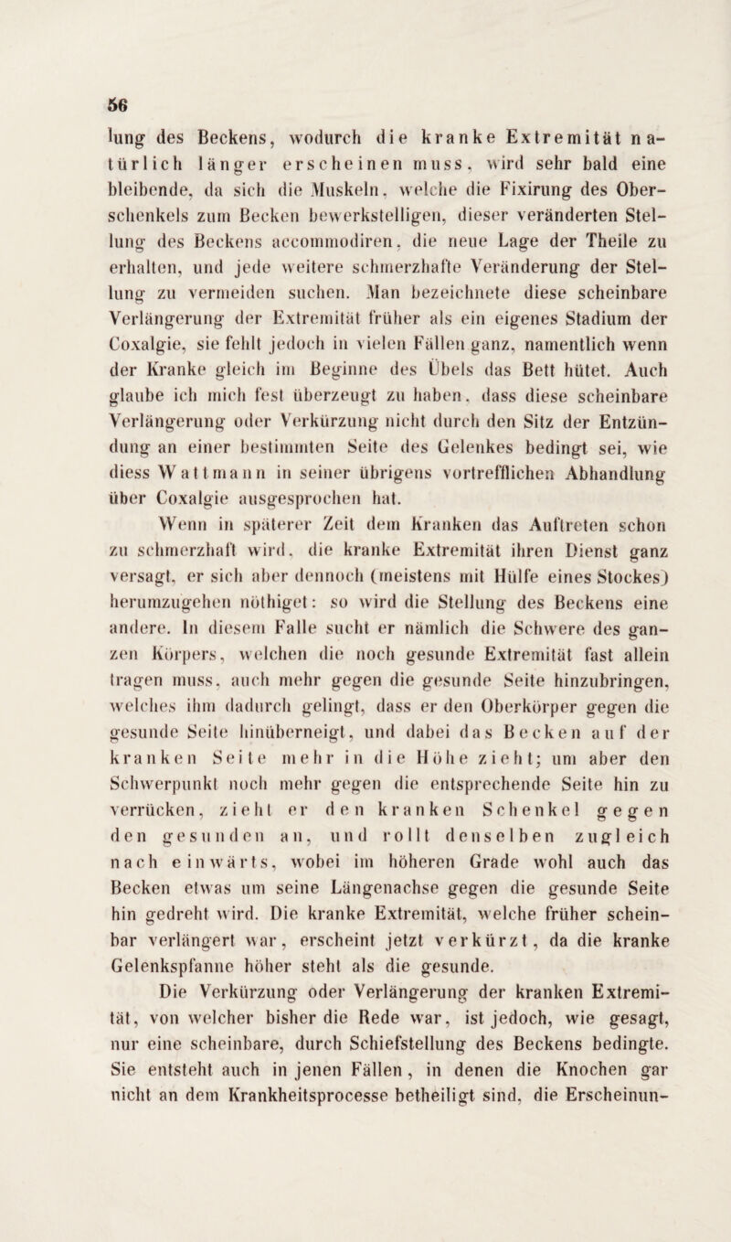 lung des Beckens, wodurch die kranke Extremität na¬ türlich länger erscheinen muss, wird sehr bald eine bleibende, da sich die Muskeln, welche die Fixirung des Ober¬ schenkels zum Becken bewerkstelligen, dieser veränderten Stel¬ lung des Beckens accommodiren, die neue Lage der Theile zu erhalten, und jede weitere schmerzhafte Veränderung der Stel¬ lung zu vermeiden suchen. Man bezeichnete diese scheinbare Verlängerung der Extremität früher als ein eigenes Stadium der Coxalgie, sie fehlt jedoch in vielen Fällen ganz, namentlich wenn der Kranke gleich im Beginne des Übels das Bett hütet. Auch glaube ich mich fest überzeugt zu haben, dass diese scheinbare Verlängerung oder Verkürzung nicht durch den Sitz der Entzün¬ dung an einer bestimmten Seite des Gelenkes bedingt sei, wie diess Watt mann in seiner übrigens vortrefflichen Abhandlung über Coxalgie ausgesprochen hat. Wenn in späterer Zeit dem Kranken das Auftreten schon zu schmerzhaft wird, die kranke Extremität ihren Dienst ganz versagt, er sich aber dennoch (meistens mit Hülfe eines Stockes) herumzugehen nöthiget: so wird die Stellung des Beckens eine andere, ln diesem Falle sucht er nämlich die Schwere des gan¬ zen Körpers, welchen die noch gesunde Extremität fast allein tragen muss, auch mehr gegen die gesunde Seite hinzubringen, welches ihm dadurch gelingt, dass er den Oberkörper gegen die gesunde Seite hinüberneigt, und dabei das Becken auf der kranken Seite m e h r in die H ö h e z i e h t; um aber den Schwerpunkt noch mehr gegen die entsprechende Seite hin zu verrücken, zieht er den kranken Schenkel gegen den gesunden an, und rollt denselben zugleich nach einwärts, wobei im höheren Grade wohl auch das Becken etwas um seine Längenachse gegen die gesunde Seite hin gedreht wird. Die kranke Extremität, welche früher schein¬ bar verlängert war, erscheint jetzt verkürzt, da die kranke Gelenkspfanne höher steht als die gesunde. Die Verkürzung oder Verlängerung der kranken Extremi¬ tät, von welcher bisher die Rede war, ist jedoch, wie gesagt, nur eine scheinbare, durch Schiefstellung des Beckens bedingte. Sie entsteht auch in jenen Fällen , in denen die Knochen gar nicht an dem Krankheitsprocesse betheiligt sind, die Erscheinun-