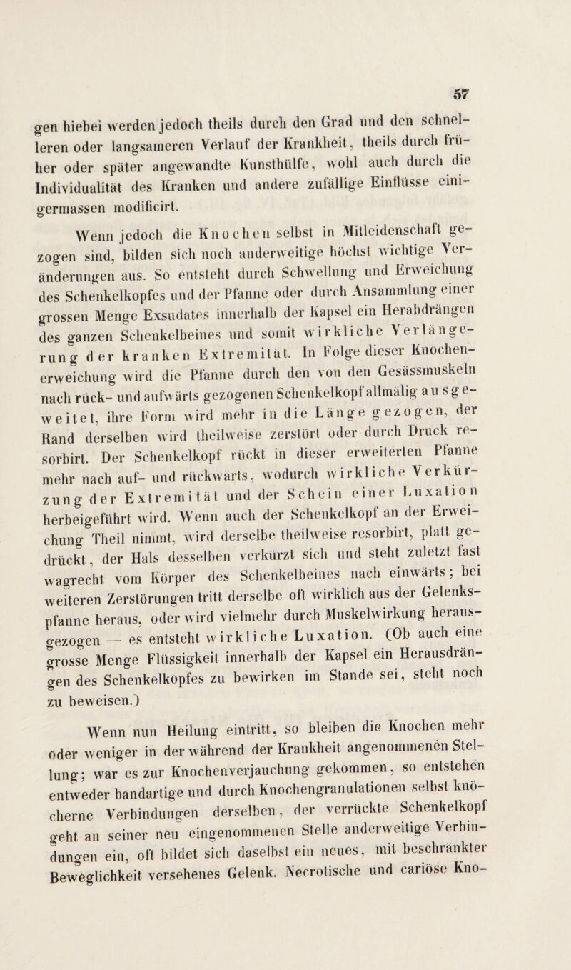 gen hiebei werden jedoch theils durch den Grad und den schnel¬ leren oder langsameren Verlauf der Krankheit, theils durch frü¬ her oder später angewandte Kunsthülfe, wohl auch durch die Individualität des Kranken und andere zufällige Einflüsse emi- germassen modificirt. Wenn jedoch die Knochen selbst in Mitleidenschaft ge¬ zogen sind, bilden sich noch anderweitige höchst wichtige Ver¬ änderungen aus. So entsteht durch Schwellung und Erweichung des Schenkelkopfes und der Pfanne oder durch Ansammlung einer grossen Menge Exsudates innerhalb der Kapsel ein Herabdiängen des ganzen Schenkelbeines und somit w irkliche Ve 1 läng e- mng der kranken Extremität. In Folge dieser Knochen¬ erweichung wird die Pfanne durch den von den Gesässmuskeln nach rück- und aufwärts gezogenen Schenkelkopf allmälig au sge¬ weitet, ihre Form wird mehr in die Länge gezogen, dei Rand derselben wird theilweise zerstört oder durch Druck re- sorbirt. Der Schenkelkopf rückt in dieser erweiterten Pfanne mehr nach auf- und rückwärts, wodurch wirkliche Verkür¬ zung der Extremität und der Schein einer Luxation herbeigeführt wird. Wenn auch der Schenkel köpf an der Erwei¬ chung Theil nimmt, wird derselbe theilweise resorbirt, platt ge¬ drückt , der Hals desselben verkürzt sich und steht zuletzt last wagrecht vom Körper des Schenkelbeines nach einwärts; bei weiteren Zerstörungen tritt derselbe oft wirklich aus der Gelenks¬ pfanne heraus, oder wird vielmehr durch Muskelwirkung heraus¬ gezogen — es entsteht wirkliche Luxation. (Ob auch eine grosse Menge Flüssigkeit innerhalb der Kapsel ein Herausdrän¬ gen des Schenkelkopfes zu bewirken im Stande sei, steht noch zu beweisen.) Wenn nun Heilung eintritt, so bleiben die Knochen mehr oder weniger in der während der Krankheit angenommenen Stel- lung; war es zur Knochen Verjauchung gekommen, so entstehen entweder bandartige und durch Knochengranulationen selbst knö¬ cherne Verbindungen derselben, der verrückte Schenkelkopi geht an seiner neu eingenommenen Stelle anderweitige Verbin¬ dungen ein, oft bildet sich daselbst ein neues, mit beschränkter Beweglichkeit versehenes (ielenk. Neurotische und caiiöse Kno-