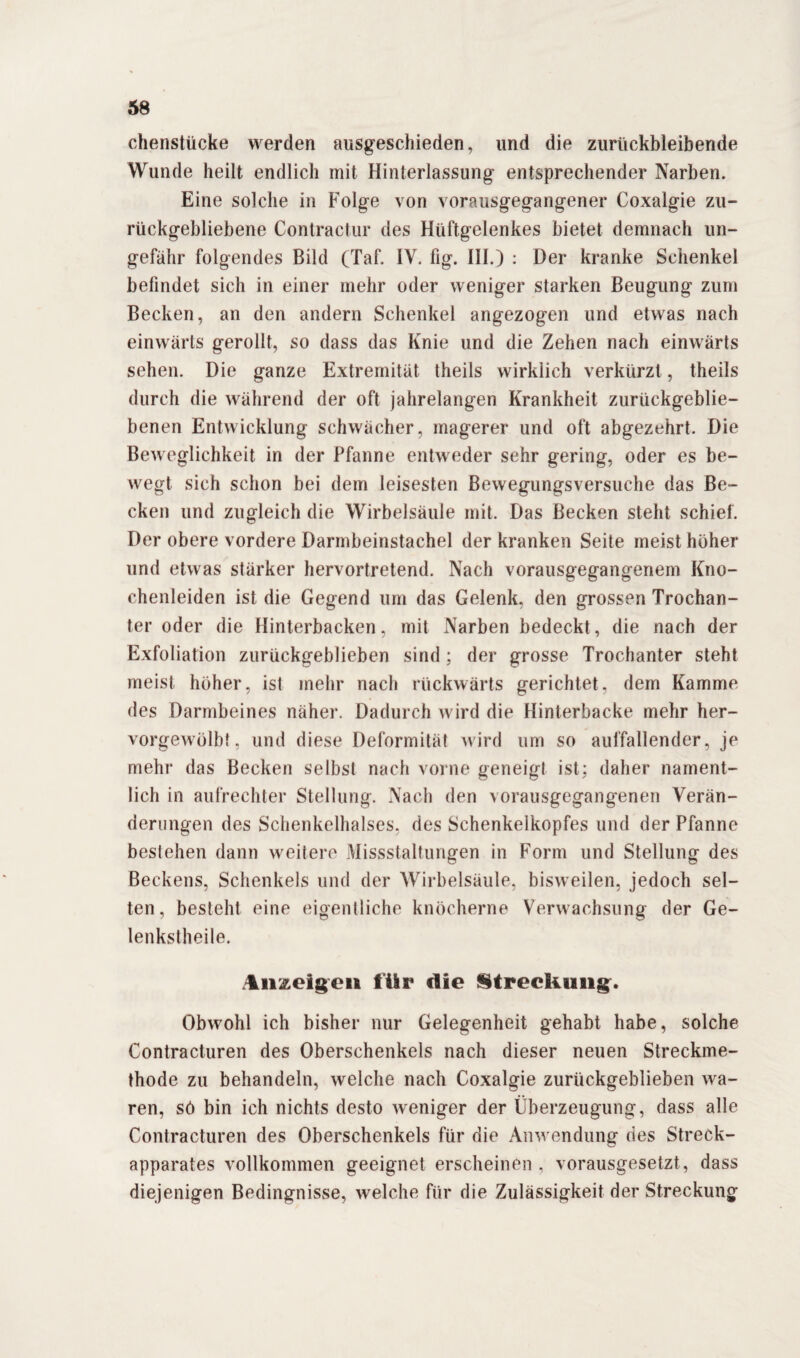 chenstücke werden ausgeschieden, und die zurtickbleibende Wunde heilt endlich mit Hinterlassung entsprechender Narben. Eine solche in Folge von vorausgegangener Coxalgie zu¬ rückgebliebene Contractur des Hüftgelenkes bietet demnach un¬ gefähr folgendes Bild (Taf. IV. fig. III.) : Der kranke Schenkel befindet sich in einer mehr oder weniger starken Beugung zum Becken, an den andern Schenkel angezogen und etwas nach einwärts gerollt, so dass das Knie und die Zehen nach einwärts sehen. Die ganze Extremität theils wirklich verkürzt, theils durch die während der oft jahrelangen Krankheit zurückgeblie¬ benen Entwicklung schwächer, magerer und oft abgezehrt. Die Beweglichkeit in der Pfanne entweder sehr gering, oder es be¬ wegt sich schon bei dem leisesten Bewegungsversuche das Be¬ cken und zugleich die Wirbelsäule mit. Das Becken steht schiel. Der obere vordere Darmbeinstachel der kranken Seite meist hoher und etwas stärker hervortretend. Nach vorausgegangenem Kno¬ chenleiden ist die Gegend um das Gelenk, den grossen Trochan¬ ter oder die Hinterbacken, mit Narben bedeckt, die nach der Exfoliation zurückgeblieben sind; der grosse Trochanter steht meist höher, ist mehr nach rückwärts gerichtet, dem Kamme des Darmbeines näher. Dadurch wird die Hinterbacke mehr her- vorgewölb!, und diese Deformität wird um so auffallender, je mehr das Becken selbst nach vorne geneigt ist; daher nament¬ lich in aufrechter Stellung. Nach den vorausgegangenen Verän¬ derungen des Schenkelhalses, des Schenkelkopfes und der Pfanne bestehen dann weitere Missstaltungen in Form und Stellung des Beckens, Schenkels und der Wirbelsäule, bisweilen, jedoch sel¬ ten, besteht eine eigentliche knöcherne Verwachsung der Ge- lenkstheile. Anzeigen für die Streckung. Obwohl ich bisher nur Gelegenheit gehabt habe, solche Contracturen des Oberschenkels nach dieser neuen Streckme¬ thode zu behandeln, welche nach Coxalgie zurückgeblieben wa¬ ren, sö bin ich nichts desto weniger der Überzeugung, dass alle Contracturen des Oberschenkels für die Anwendung des Streck¬ apparates vollkommen geeignet erscheinen , vorausgesetzt, dass diejenigen Bedingnisse, welche für die Zulässigkeit der Streckung
