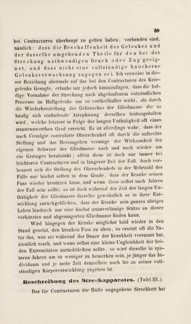 69 bei Contracturen überhaupt zu gelten haben, vorhanden sind, nämlich : dass die Beschaffenheit des Gelenkes und der dasselbe umgebenden T h e i 1 e für den bei d e i Streckung nothwendigen Druck oder Zug geeig- n et, und dass nicht eine vollständige kn öeherne Gelenksverwachsung zugegen se i. Ich verweise in die¬ ser Beziehung abermals auf das bei den Contracturen des Knie¬ gelenks Gesagte, erlaube mir jedoch hinzuzufügen, dass die bal¬ dige Vornahme der Streckung nach abgelaufenem entzündlichen Processe im Hüftgelenke um so vortheilhafter wirkt, als durch die Wiederherstellung des Gebrauches der Gliedmasse die so häufig sich einlindende Atrophirung derselben hintangehalten wird, welche letztere in Folge der langen Unthätigkeit oft einen staunenswerthen Grad erreicht. Es ist allerdings wahr, dass der nach Coxalgie contrahirte Oberschenkel oft durch die aulrechte Stellung und das Herumgehen vermöge der Wirksamkeit der eigenen Schwere der Gliedmasse nach und nach wieder um ein Geringes herabsinkt; allein diess ist doch nur immer bei leichteren Contracturen und in längerer Zeit der Fall. Auch ver¬ bessert sich die Stellung des Oberschenkels in der Mehrzahl der Fälle nur höchst selten in dem Grade, dass der Kranke seinen Fuss wieder benützen kann, und wenn diess selbst nach Jahren der Fall sein sollte, so ist doch während der Zeit der langen Un¬ thätigkeit der Gliedmasse dieselbe gewöhnlich so in ihrer Ent¬ wicklung zurückgeblieben, dass der Kranke sein ganzes übriges Leben hindurch nur eine höchst unzuverlässige Stütze an dieser verkürzten und abgemagerten Gliedmasse finden kann. Wird hingegen der Kranke möglichst bald wieder in den Stand gesetzt, den kranken Fuss zu üben, so ersetzt oft die Na¬ tur das, was sie während der Dauer der Krankheit versäumt hat, ziemlich rasch, und wenn selbst eine kleine Ungleichheit der bei¬ den Extremitäten Zurückbleiben sollte, so wird dieselbe in spä¬ teren Jahren um so weniger zu bemerken sein, je jüngei das In¬ dividuum und je mehr Zeit demselben noch bis zu seiner voll¬ ständigen Körperentwicklung gegeben ist. Ileschreilhiiii&S' dos St 1*0 £ Kappas*«* 4 es. (Tatet III. J Das für Contracturen der Hütte angegebene Streckbett hat
