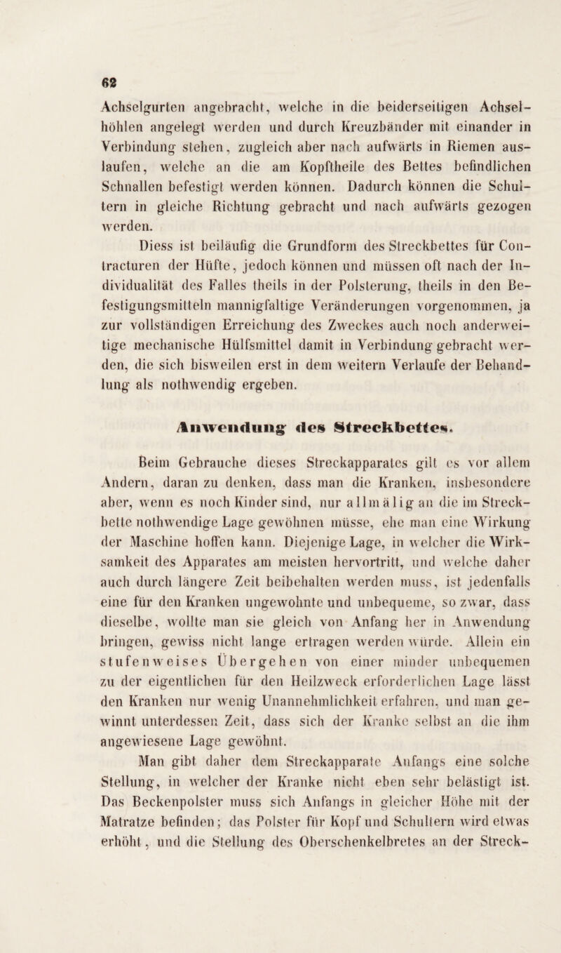 Achselgurten angebracht, welche in die beiderseitigen Achsel¬ höhlen angelegt werden und durch Kreuzbänder mit einander in Verbindung stehen, zugleich aber nach aufwärts in Riemen aus- laufen, welche an die am Kopftheile des Bettes befindlichen Schnallen befestigt werden können. Dadurch können die Schul¬ tern in gleiche Richtung gebracht und nach aufwärts gezogen werden. Diess ist beiläufig die Grundform des Streckbettes für Con- tracturen der Hüfte, jedoch können und müssen oft nach der In¬ dividualität des Falles theils in der Polsterung, theils in den Be¬ festigungsmitteln mannigfaltige Veränderungen vorgenommen, ja zur vollständigen Erreichung des Zweckes auch noch anderwei¬ tige mechanische Hülfsmittel damit in Verbindung gebracht wer¬ den, die sich bisweilen erst in dem weitern Verlaufe der Behand¬ lung als nothwendig ergeben. /Inwenduiig <les Streckbettes. Beim Gebrauche dieses Streckapparates gilt es vor allem Andern, daran zu denken, dass man die Kranken, insbesondere aber, wenn es noch Kinder sind, nur allmälig an die im Streck¬ bette nothwendige Lage gewöhnen müsse, ehe man eine Wirkung der Maschine hoffen kann. Diejenige Lage, in welcher die Wirk¬ samkeit des Apparates am meisten hervortritt, und welche daher auch durch längere Zeit beibehalten werden muss, ist jedenfalls eine für den Kranken ungewohnte und unbequeme, so zwar, dass dieselbe, wollte man sie gleich von Anfang her in Anwendung bringen, gewiss nicht lange ertragen werden würde. Allein ein stufenweises Übergehen von einer minder unbequemen zu der eigentlichen für den Heilzweck erforderlichen Lage lässt den Kranken nur wenig Unannehmlichkeit erfahren, und man ge¬ winnt unterdessen Zeit, dass sich der Kranke selbst an die ihm angewiesene Lage gewöhnt. Man gibt daher dem Streckapparate Anfangs eine solche Stellung, in welcher der Kranke nicht eben sehr belästigt ist. Das Beckenpolster muss sich Anfangs in gleicher Höhe mit der Matratze befinden; das Polster für Kopf und Schultern wird etwas erhöht, und die Stellung des Oberschenkelbretes an der Streck-