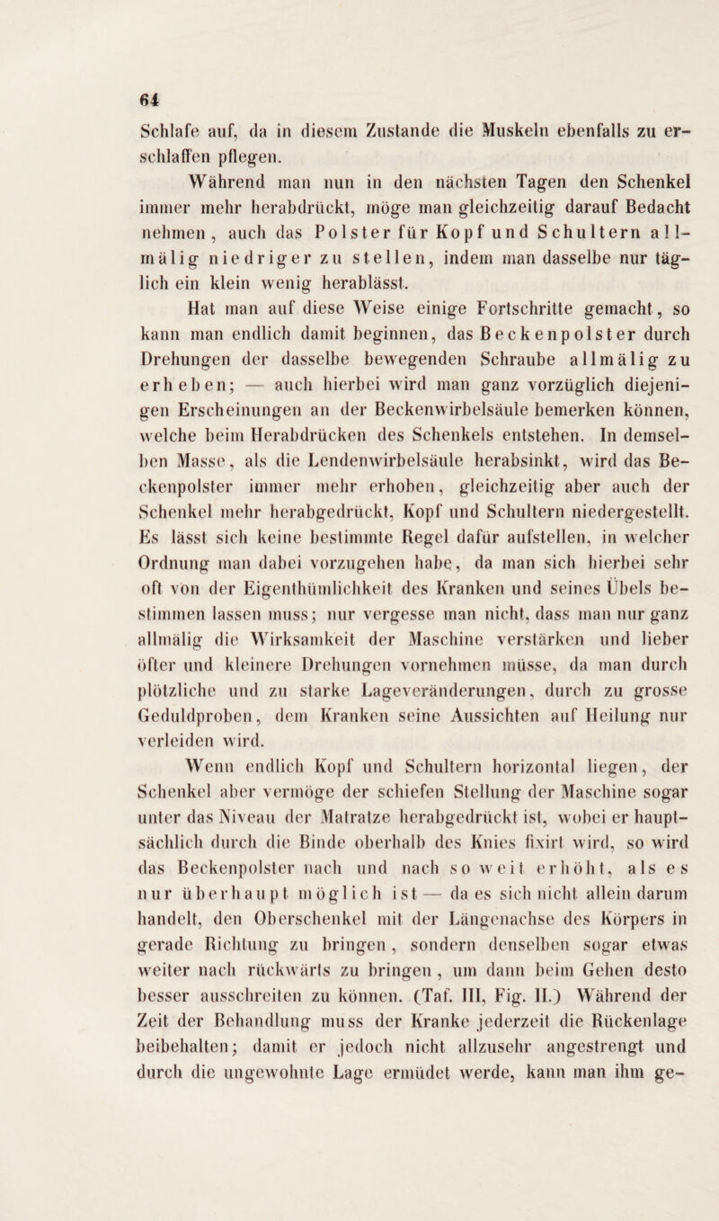 Schlafe auf, da in diesem Zustande die Muskeln ebenfalls zu er¬ schlaffen pflegen. Während man nun in den nächsten Tagen den Schenkel immer mehr herabdrückt, möge man gleichzeitig darauf Bedacht nehmen, auch das Polster für Kopf und Schultern all- mälig niedriger zu stellen, indem man dasselbe nur täg¬ lich ein klein wenig herablässt. Hat man auf diese Weise einige Fortschritte gemacht , so kann man endlich damit beginnen, das Becken pol st er durch Drehungen der dasselbe bewegenden Schraube allmälig zu erheben; — auch hierbei wird man ganz vorzüglich diejeni¬ gen Erscheinungen an der Beckenwirbelsäule bemerken können, welche beim Herabdrücken des Schenkels entstehen. In demsel¬ ben Masse, als die Lendenwirbelsäule herabsinkt, wird das Be¬ ckenpolster immer mehr erhoben, gleichzeitig aber auch der Schenkel mehr herabgedrückt, Kopf und Schultern niedergestellt. Es lässt sich keine bestimmte Regel dafür aufstellen, in welcher Ordnung man dabei vorzugehen habe, da man sich hierbei sehr oft von der Eigentümlichkeit des Kranken und seines Übels be¬ stimmen lassen muss; nur vergesse man nicht, dass man nur ganz allmälig die Wirksamkeit der Maschine verstärken und lieber öfter und kleinere Drehungen vornehmen müsse, da man durch plötzliche und zu starke Lageveränderungen, durch zu grosse Geduldproben, dem Kranken seine Aussichten auf Heilung nur verleiden wird. Wenn endlich Kopf und Schultern horizontal liegen, der Schenkel aber vermöge der schiefen Stellung der Maschine sogar unter das Niveau der Matratze herabgedrückt ist, wobei er haupt¬ sächlich durch die Binde oberhalb des Knies fixirt wird, so wird das Beckenpolster nach und nach so weit erhöht, als es nur überhaupt möglich ist— da es sich nicht allein darum handelt, den Oberschenkel mit der Längenachse des Körpers in gerade Richtung zu bringen, sondern denselben sogar etwas weiter nach rückwärts zu bringen , um dann beim Gehen desto besser ausschreiten zu können. (Tat. III, Fig. II.) Während der Zeit der Behandlung muss der Kranke jederzeit die Rückenlage beibehalten; damit er jedoch nicht allzusehr angestrengt und durch die ungewohnte Lage ermüdet werde, kann man ihm ge-