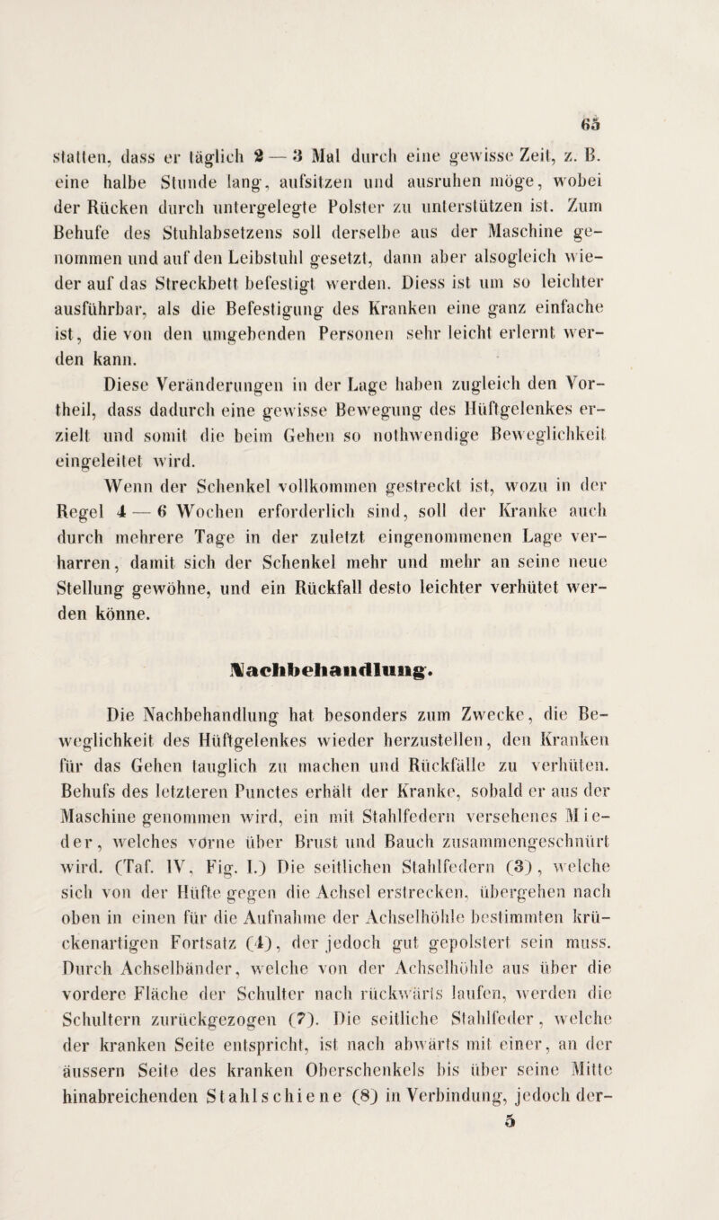 statten, dass er täglich 2— 3 Mal durch eine gewisse Zeit, z. B. eine halbe Stunde lang-, aufsitzen und ausruhen möge, wobei der Rücken durch untergelegte Polster zu unterstützen ist. Zum Behufe des Stuhlabsetzens soll derselbe aus der Maschine ge¬ nommen und auf den Leibstuhl gesetzt, dann aber alsogleich wie¬ der auf das Streckbett befestigt werden. Diess ist um so leichter ausführbar, als die Befestigung des Kranken eine ganz einfache ist, die von den umgebenden Personen sehr leicht erlernt wer¬ den kann. Diese Veränderungen in der Lage haben zugleich den Vor¬ theil, dass dadurch eine gewisse Bewegung des Hüftgelenkes er¬ zielt und somit die beim Gehen so nothwendige Beweglichkeit eingeleitet wird. Wenn der Schenkel vollkommen gestreckt ist, wozu in der Regel 4— 6 Wochen erforderlich sind, soll der Kranke auch durch mehrere Tage in der zuletzt eingenommenen Lage ver¬ harren, damit sich der Schenkel mehr und mehr an seine neue Stellung gewöhne, und ein Rückfall desto leichter verhütet wer¬ den könne. Nachbehandlung. Die Nachbehandlung hat besonders zum Zwecke, die Be¬ weglichkeit des Hüftgelenkes wieder herzustellen, den Kranken für das Gehen tauglich zu machen und Rückfälle zu verhüten. Behufs des letzteren Punctes erhält der Kranke, sobald er aus der Maschine genommen wird, ein mit Stahlfedern versehenes Mie¬ der, welches vorne über Brust und Bauch zusammengeschnürt wird. (Taf. IV, Fig. I.) Die seitlichen Stahlfedern (3), welche sich von der Hüfte gegen die Achsel erstrecken, übergehen nach oben in einen für die Aufnahme der Achselhöhle bestimmten krü¬ ckenartigen Fortsatz (4), der jedoch gut gepolstert sein muss. Durch Achselbänder, welche von der Achselhöhle aus über die vordere Fläche der Schulter nach rückwärts laufen, werden die Schultern zurückgezogen (7). Die seitliche Stahlfeder, welche der kranken Seite entspricht, ist nach abwärts mit einer, an der äussern Seite des kranken Oberschenkels bis über seine Mitte