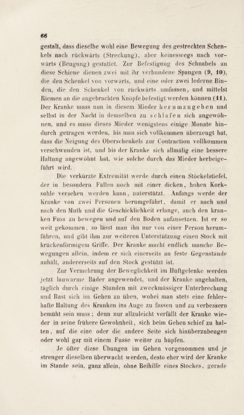 gestalt, dass dieselbe wohl eine Bewegung des gestreckten Schen¬ kels nach rückwärts (Streckung), aber keineswegs nach vor¬ wärts (Beugung) gestattet. Zur Befestigung des Schnabels an diese Schiene dienen zwei mit ihr verbundene Spangen (9, 10), die den Schenkel v on vorwärts, und eine oder zwei lederne Bin¬ den, die den Schenkel von rückwärts umfassen, und mittelst Riemen an die angebrachten Knopfe befestigt werden können (11). Der Kranke muss nun in diesem Mieder her umzugehen lind selbst in der Nacht in demselben zu schlafen sich angewöh¬ nen, und es muss dieses Mieder wenigstens einige Monate hin¬ durch getragen w erden, bis man sich vollkommen überzeugt hat, dass die Neigung des Oberschenkels zur Contraction vollkommen verschwunden ist. und bis der Kranke sich allmälig eine bessere Haltung angewöhnt hat, wie solche durch das Mieder herbeige¬ führt wird. Die verkürzte Extremität werde durch einen Stöckelstiefel, der in besondern Fällen noch mit einer dicken, hohen Kork¬ sohle versehen w erden kann, unterstützt. Anfangs w erde der Kranke von zwei Personen herumgeführt, damit er nach und nach den Mutli und die Geschicklichkeit erlange, auch den kran¬ ken Kuss zu bew egen und auf den Boden aufzusetzen. Ist er so weit Gekommen. so lässt man ihn nur von einer Person herum- führen, und gibt ihm zur weiteren Unterstützung einen Stock mit krückenförmigem Griffe. Der Kranke macht endlich manche Be¬ wegungen allein, indem er sich einerseits an feste Gegenstände anhält, andererseits auf den Stock gestützt ist. Zur Vermehrung der Beweglichkeit im Hüftgelenke werden jetzt lauwarme Bäder angewendet, und der Kranke angehalten, täglich durch einige Stunden mit zweckmässiger Unterbrechung und Hast sich im Gehen zu üben, wrobei man stets eine fehler¬ hafte Haltung des Kranken ins Auge zu fassen und zu verbessern bemüht sein muss; denn nur allzuleicht verfällt der Kranke wie¬ der in seine frühere Gewohnheit, sich beim Gehen schief zu hal¬ ten . auf die eine oder die andere Seite sich hinüberzubeugen oder wohl gar mit einem Fusse weiter zu hüpfen. Je öfter diese Übungen im Gehen vorgenommen und je strenger dieselben überwacht werden, desto eher wird der Kranke im Stande sein, ganz allein, ohne Beihilfe eines Stockes, gerade