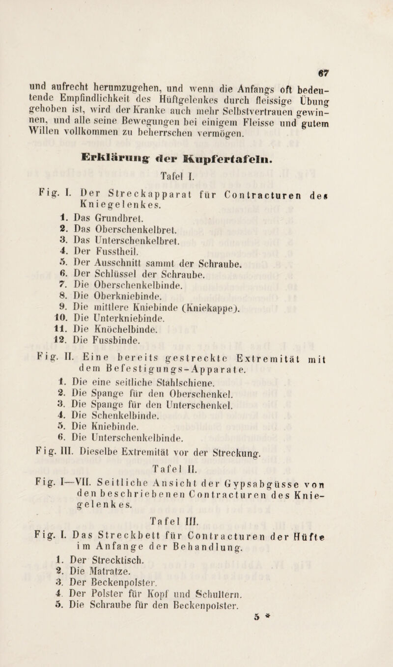 «7 und aufrecht herumzugehen, und wenn die Anfangs oft bedeu¬ tende Empfindlichkeit des Hüftgelenkes durch fleissige Übung gehoben ist, wird der Kranke auch mehr Selbstvertrauen gewin¬ nen, und alle seine Bewegungen bei einigem Fleisse und gutem \\ illen vollkommen zu beherrschen vermögen. i^rklartiiig rfor Eupfertafeln. Tafel 1. big. I. Der Streckapparat für Contracturen de« Kniegelenkes. 1. Das Grundbret. 2. Das OberschenkelbreL 3. Das Unterschenkelbret. 4. Der Fusstheil. o. Der Ausschnitt sammt der Schraube. 6. Der Schlüssel der Schraube. 7. Die Oberschenkelbinde. 8. Die Oberkniebinde. 9. Die mittlere Kniebinde (Kniekappe). 10. Die Unterkniebinde, 11. Die Knöchelbinde. 12. Die Fussbinde. Fig. II. Eine bereits gestreckte Extremität mit dem B efe stigungs-Apparat e. 1. Die eine seitliche Stahlschiene. 2. Die Spange für den Oberschenkel. 3. Die Spange für den Unterschenkel, 4. Die Schenkelbinde. 5. Die Kniebinde. 6. Die Unterschenkelbinde. F i g. III. Dieselbe Extremität vor der Streckung. Tafel IL big. I—VII. Seitliche Ansicht der Gypsabgüsse von den beschriebenen Contracturen des Knie¬ gelenkes. Tafel III, Fig. I. Das Streckbett für Contracturen der Hüfte im Anfänge der Behandlung. 1. Der Strecktisch, 2. Die Matratze. 3. Der Beckenpolster. 4. Der Polster für Kopf und Schultern. 5. Die Schraube für den Beckenpolster.