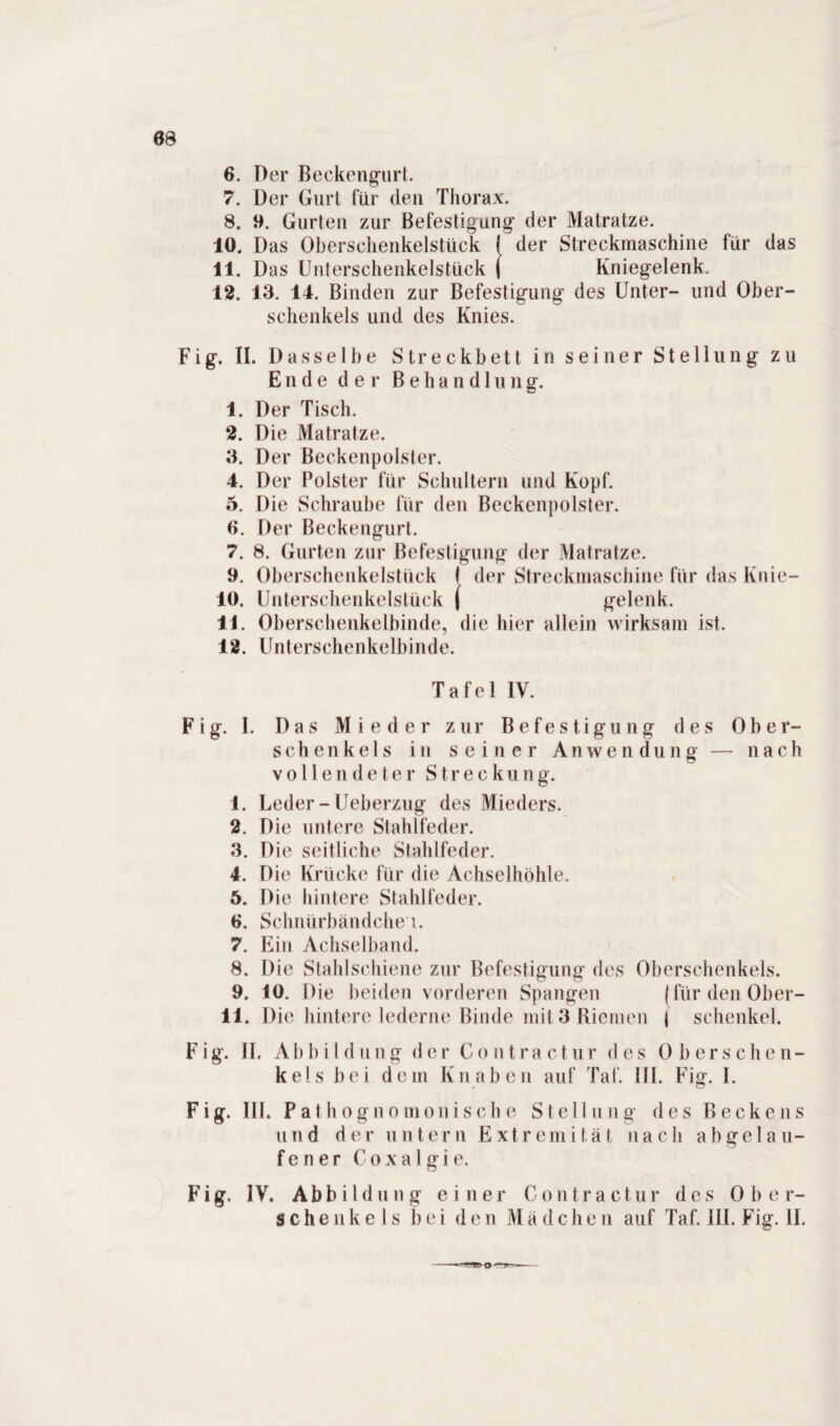 68 6. Der Beckengurt. 7. Der Gurt für den Thorax. 8. 9. Gurten zur Befestigung der Matratze. 10. Das Oberschenkelstück I der Streckmaschine für das 11. Das Unterschenkelstück ( Kniegelenk. 12. 13. 14. Binden zur Befestigung des Unter- und Ober¬ schenkels und des Knies. Fig. II. Dasselbe Streckbett in seiner Stellung zu Ende der ß e h a n d 1 u n g. 1. Der Tisch. 2. Die Matratze. 3. Der Beckenpolster. 4. Der Polster für Schultern und Kopf. 5. Die Schraube für den Beckenpolster. 6. Der Beckengurt. 7. 8. Gurten zur Befestigung der Matratze. 9. Oberschenkelstück I der Streckniaschine für das Knie- 10. Unterschenkelstück ( gelenk. 11. Oberschenkelbinde, die hier allein wirksam ist. 12. Unterschenkelbin de. Tafel IV. Fig. I. Das Mieder zur Befestigung des Ober¬ schenkels in seiner Anwendung —■ nach vollendeter Streckung. 1. Leder - Ueberzug des Mieders. 2. Die untere Stahlfeder. 3. Die seitliche Stahlfeder. 4. Die Krücke für die Achselhöhle. 5. Die hintere Stahlfeder. 6. Schniirbändche i. 7. Ein Achselband. 8. Die Stahlschiene zur Befestigung des Oberschenkels. 9. 10. Die beiden vorderen Spangen {für den Ober- 11. Die hintere lederne Binde mit 3 Riemen | Schenkel. F i g. 11. A b b i I d u n g der C o n t r a c t u r des Obe r s c h e n - kels bei dem Knaben auf Taf. III. Fig. I. Fig. 111. Pathognomonische Stellung des Beckens und d e r u n t e r n Ext r e m i t. ä t n ach a b g e lau¬ fe n e r C o x a 1 g i e. Fig. IV. Abbildung ein er Con t ra ctur des 0 b e r-