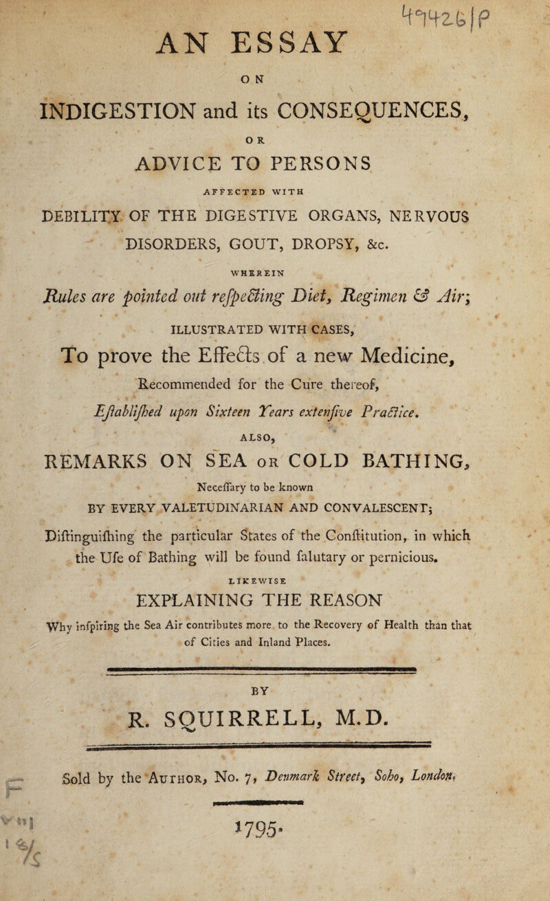 ‘f'jtz.elp AN ESSAY O N INDIGESTION and its CONSEQUENCES, O R ADVICE TO PERSONS AFFECTED WITH DEBILITY OF THE DIGESTIVE ORGANS, NERVOUS DISORDERS, GOUT, DROPSY, &c. WHEREIN Rules are pointed out reJpeBing Diet^ Regimen & ^ir; ILLUSTRATED WITH CASES, To prove the EfFefts of a new Medicine, Recommended for the Cure thereof, Ejiablljhed u^on Sixteen Tears extenjive PraStice, ALSO, REMARKS ON SEA or COLD BATHING, Neceflary to be known BY EVERY VALETUDINARIAN AND CONVALESCENT5 Diftinguifhing the particular States of the Conllitution, in which the Ufe of Bathing will be found falutary or pernicious, LIKEWISE EXPLAINING THE REASON Why infpiring the Sea Air contributes more to the Recovery of Health than that of Cities and Inland Places. BY R. SQUIRRELL, M.D. Sold by the Author, No. 7, Denmark Street^ Soho, London, I 'v/ / r « 1795-