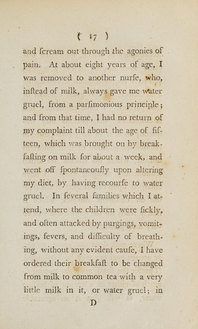 \ f 17 ) and fcream out through the agonies of pain. At about eight years of age, I was removed to another nurfe, who, • > inftead of milk, always gave me w^ter gruel, from a parfimonious principle; and from that time, I had no return of my complaint till about the age of fif¬ teen, which vras brought on by break- falling on milk for about a week, and went off fpontaneoufly upon altering my diet, by having recourfe to water gruel. In feveral families which I at¬ tend, wdiere the children were fickly, and often attacked by purgings, vomit¬ ings, fevers, and difficulty of breath¬ ing, without any evident caufe, I have ordered their breakfaft to be changed from milk to common tea with a very little milk in it, or water gruel; in D