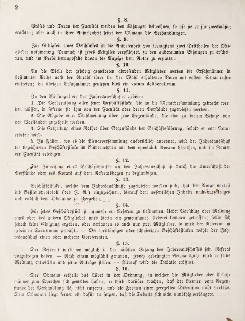 S. 8. ^Prafeö unb Oecan ber gacuttüt derben beit 0ijpngen bettoohnen, fo oft fte e3 für $toed:müfig eradjten; aber aud; in ihrer 2tntoefenheit leitet ber Obmann bie SSerhanblungen. §. 9. 3ur ©tttigfeit etne$ SSefc^Iuffeö ifl bie Stntoefenheit Don toenigjtenS gtoei Ortzeiten ber Sftifc* gtteber nothtoenbig. Oemnad) ift jebe$ SJlttglieb berpftichtet, p beit anberaumten 0t|ungen p erfdjei- neu, unb im SSerhinberungöfatte babon bie Sinnige bem ötotar p erftatten. §• 19. Stn bie 0telte ber gehörig geraelbeten abtoefenben Sftitgtteber toerben bie (Erfahmänner in bcftimmter Btet^e nad) ber 5tnph* ihrer bet ber Stöaht erhaltenen SSoten mit Dottern 0ttmmred)te eintreten; bie übrigen (Erfat?manner gentep en btop ein votum deliberativum. §. 11* 3'u ben äöirfmtgSfretö beö Sahreöauöfdmffeö gehört: 1. Oie ÖSorberathung alter jener ©efdj&ftSftücfe, bie an bie ^Plenarberfamnttung gebradjt toer= ben rnüffen, in foferne fte ihm Don ber gacultät ober bereu SSorftänbe pgeiotefen toerben. 2. Oie Abgabe einer 2Bahtmeinung über jene ©egenpfcänbe, bie ihm p btefern SBehufe Don ben SBorftanben pgett)eitt Serben. 3. Oie (Erteilung eineö ölatheö über ©egenftanbe ber ©efchaftöführung, fobatb er Dom SJlotar erbeten totrb. 4. Sn Ratten, too eö bie ^tenarberfammlung auibrüdttd) anorbnet, totrb ber Smhreöauöfcbup bie be^eidpeten ©efdpftöjtüde im (Etnoernehmen mit bem spectabili Decano beraten, unb im Flamen ber gacultät erlebtgen. §. 12* Oie ^utoeifung eiltet ©efdjaft$jtü(fe$ an ben SahreSauSfdjuß ift bur$ bie Unterfdjrift ber Oorftänbe ober be3 ötotarö auf bem öteferatebogen p beglaubigen. §. 13. ©efdjäftöftüde, toetdje bem 3ahre3au3fd)uffe pgetotefen toorben finb, hat ber ötotar Dorerft tnö ©eftion&protofott (beö 3* 51.) etnp^etdpen, herauf bem toefenttidien Snhatte nadf®bo^ftragen unb enbltdj bem Obmanne p übergeben. §. 14. gür jebeö ©efdjaft$jlütf ift nunmehr ein Ötefefent p befümmen. lieber öSorfdjtag ober Reibung eineg ober beo anbern SftitgliebeS toirb hierin ein gemetnfameö lleberetnfommen getroffen; fottte ftch jeboth teine (Einigung ergeben, ober Dertangen eö aud) nur pet SDlitglteber, fo totrb ber Referent tut geheimen 0crutinium getoählt. — 33et toeitlauftgen ober fdjtoterigen ©efdjäftöftüden loählt ber Sah- reSauSfdpp einen ober mehrere Koreferenten. §. 15. Oer Referent toirb too möglid) in ber nächften 0ijpng be£ gahreöauöfchuffeö fein Referat Dorptragen haben. — ötach einem mögltchft genauen, jebod) gebrängten SlctenauSpge toirb er feine Meinung entioidetn unb feine Einträge (leiten. — hierauf toirb bie Oebatte eröffnet. §. 16. Oer Obmann erteilt ba3 SBort in ber Orbnung, in tuet d) er bie SDlttgtieber ober (Erfab- manner pm 0pred)en fich gemetbet haben; er toirb Darüber toadj^O bap ber ölebner Dom ©egen* [taube ber ©erhanbtung ftd) nid;t entferne, unb bie gönnen einer geregelten OtScuffton nicht beriete. Oem Obmanne liegt ferner ob, bafür p forgett, bap bie Oebatte ftch nicht unnöthig Dertängere.