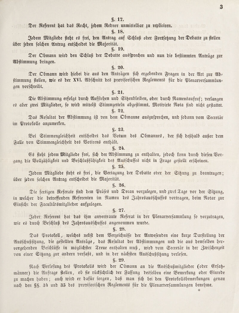 §. 17. Oer Referent hat baS Recht, jebern Rebner unmittelbar zu replietren. §• 18. Sebent SNitgliebe fleht eS frei, ben Antrag auf 0chlup ober gortfefjung ber Debatte ju ftetfen über {eben folgen Antrag entfdjeibet bie Majorität. §• 19. Oer Obmann mirb ben 0djlup ber Oebatte auSfpredjen unb nun bte befttntmten Anträge zur Nbflintntung bringen. §. 20. Oer Obmann mtrb hiebet bte aus ben Anträgen fid) ergebenben fragen in ber Nrt zur $b* ftimmung (teilen, toie eS ber XVI. Nbfchnitt beS probtforifchen Reglements für bie $tenaroerfantmlun= gen Oorfhreibt. §. 21. Oie Nbftimmung erfolgt burcb Nuffieljen unb Sitzenbleiben, ober burd) Namensaufruf; oerlangen eS aber gtoei Nlitglteber, fo toirb mittelft Stimmzetteln abgeftimmt. Ntotioirte Nota ftnb ntd)i geftattet. §. 22. OaS Refultat ber Nbfitmmung iß Oon bem Obmanne auSzufpred)en, unb fobann oont Secretär im ^rototoüe anzumerten. §. 23. SBet Stimmengleichheit entfdjeibet baS SSotum beS Obmannes, ber ftd) bephalb auf er bem gälte oon Stimmengleichheit beS ^otirenS enthält. S- 24. @S fleht febem SNttgliebe frei, ftdj ber Nbfttmmung zu enthalten, febod) tarnt burcb btefen 9Sor* gang bie SSollzähltglett unb SSefdjtuffähiglett beS NuSfdjuffeS nicht tu grage geftellt erlernen. §. 25. Sebent Ntitgliebe fteht eS frei, bte Vertagung ber Oebatte ober ber 0t|ung zu beantragen; über {eben folcben Antrag entfcbeibet bie Nlaforität. §. 26. Oie fertigen Referate ftnb bem SpräfeS unb Oecan oorzutegen, unb ztoet Oage oor ber Sifzmtg, in welcher bie betreffenben Referenten im Namen beS Sah^auSfdjuffeS oortragen, beim Notar zur (Snnfidji: ber gacuttätSmitglieber anfzulegen. §. 27. Seber Referent hui baS ihm anoertraute Referat in ber ^ßlenaroerfantmlung fo oorzutragen, wie eS burdj SBefdjlup beS SahteSauSfdjuffeS angenommen mürbe. §. 28. OaS Cßrotofoll, meines nebft bem SSerzeidjntffe ber Nntoefenben eine turze Oarftellnng ber NuSfdjuffihung, bie gestellten Anträge, baS Refultat ber Nbfttmmungen unb bie anS bemfelben fya* oorgebenben SBefdjlüffe in mdglictjfter Oreue enthalten raup, wirb Oont Secretär in ber 3^ifc^enzeit oon einer 0t|ung zur anbern oerfapt, unb in. ber nächften 2luSfchupp|nng beriefen. §. 29. Nach Sßertefmtg beS ß3rotofollS Wirb ber Obmann an bie NuSfdjupmitglieber (ober @rfa^ ntänner) bte Nnfrage (teilen, ob fte rüdftd)tlic& ber Raffung beSfelben eine SBemerfung ober (Sinrebe Zu machen haben; and) Wirb er bafür forgen, bap man ftd) bet ben ßkotofotlSbemerfungen genau nach ben §§. 34 unb 35 beS proOtforifd)en Reglements für bte ^lenatOerfamntlungen benehme.