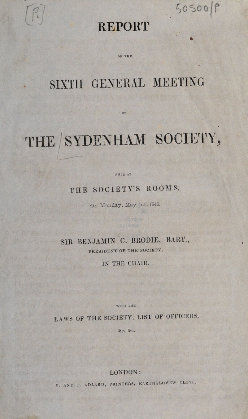 REPORT ^osoojf % OF THE 6 SIXTH GENERAL MEETING THE SYDENHAM SOCIETY, HELD AT THE SOCIETY’S ROOMS, On Monday, May 1st, 1848, SIR BENJAMIN C. BRODIE, BART., PRESIDENT OF THE SOCIETY, IN THE CHAIR. WITH THE LAWS OF THE SOCIETY, LIST OF OFFICERS, &C. &<% LONDON: C. AND J. AD LARD, PRINTERS, BARTHOLOMEW CLOSE.