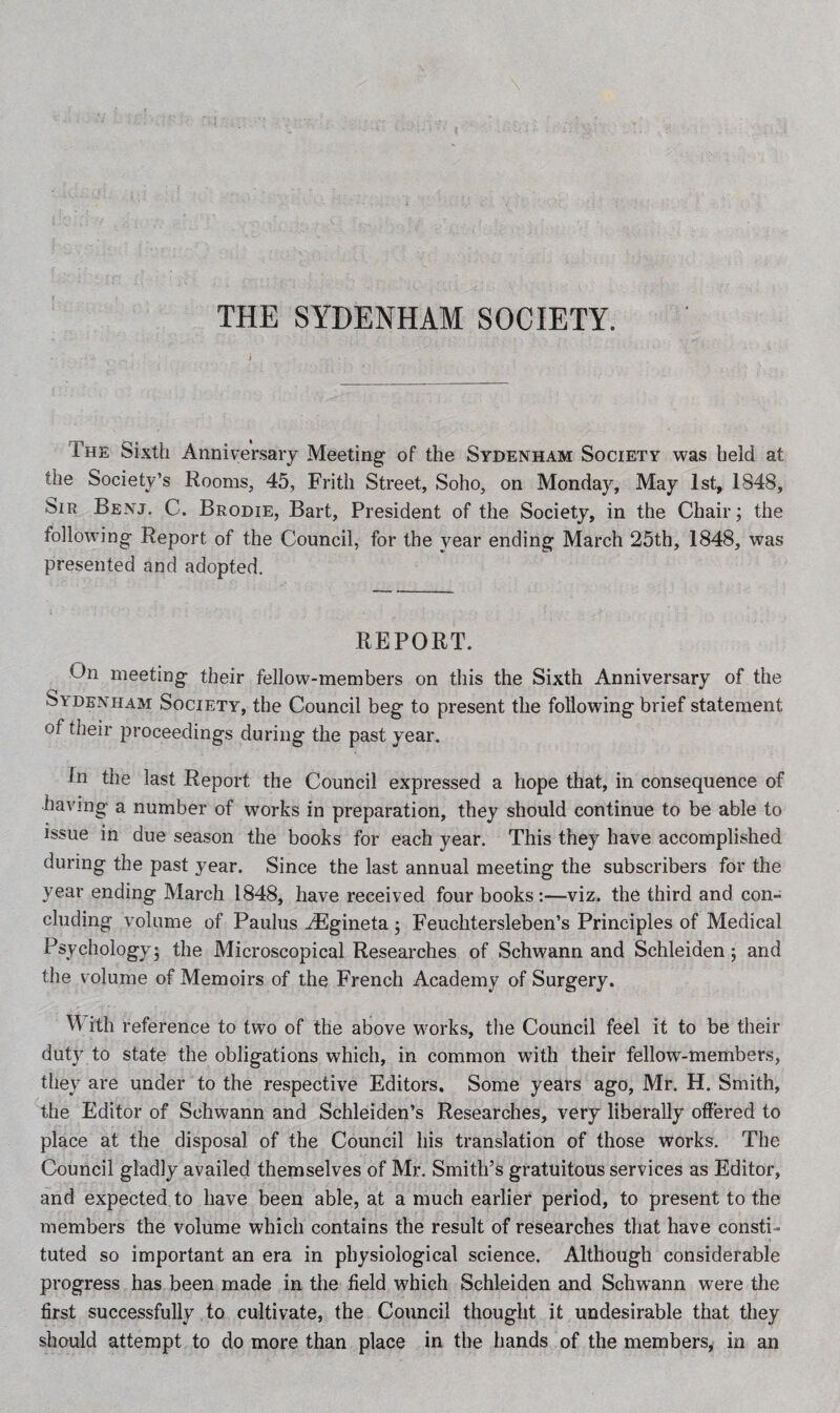 THE SYDENHAM SOCIETY. The Sixth Anniversary Meeting of the Sydenham Society was held at the Society’s Rooms, 45, Frith Street, Soho, on Monday, May 1st, 1848, Sir Benj. C. Brodie, Bart, President of the Society, in the Chair; the following Report of the Council, for the year ending March 25th, 1848, was presented and adopted. REPORT. On meeting their fellow-members on this the Sixth Anniversary of the bv denham Society, the Council beg to present the following brief statement of their proceedings during the past year. In the last Report the Council expressed a hope that, in consequence of having a number of works in preparation, they should continue to be able to issue in due season the books for each year. This they have accomplished during the past year. Since the last annual meeting the subscribers for the year ending March 1848, have received four books:—viz. the third and con¬ cluding volume of Paulus iEgineta; Feuchtersleben’s Principles of Medical Psychology; the Microscopical Researches of Schwann and Schleiaen; and the volume of Memoirs of the French Academy of Surgery. W ith reference to two of the above works, the Council feel it to be their duty to state the obligations which, in common with their fellow-members, they are under to the respective Editors. Some years ago, Mr. H. Smith, the Editor of Schwann and Schleiden’s Researches, very liberally offered to place at the disposal of the Council his translation of those works. The Council gladly availed themselves of Mr. Smith’s gratuitous services as Editor, and expected to have been able, at a much earlier period, to present to the members the volume which contains the result of researches that have consti¬ tuted so important an era in physiological science. Although considerable progress has been made in the field which Schleiden and Schwann were the first successfully to cultivate, the Council thought it undesirable that they should attempt to do more than place in the hands of the members, in an