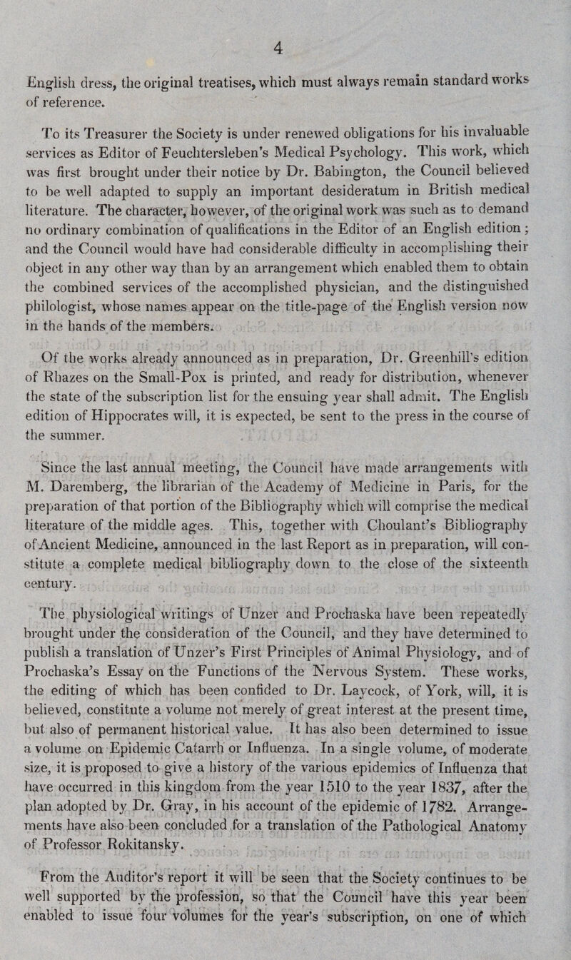 English dress, the original treatises, which must always remain standard works of reference. To its Treasurer the Society is under renewed obligations for his invaluable services as Editor of Feuchtersleben’s Medical Psychology. This work, which was first brought under their notice by Dr. Babington, the Council believed to be well adapted to supply an important desideratum in British medical literature. The character, however, of the original work was such as to demand no ordinary combination of qualifications in the Editor of an English edition; and the Council would have had considerable difficulty in accomplishing their object in any other way than by an arrangement which enabled them to obtain the combined services of the accomplished physician, and the distinguished philologist, w'hose names appear on the title-page of the English version now in the hands of the members. Of the works already announced as in preparation, Dr. Greenhill’s edition of Rhazes on the Small-Pox is printed, and ready for distribution, whenever the state of the subscription list for the ensuing year shall admit. The English edition of Hippocrates will, it is expected, be sent to the press in the course of the summer. Since the last annual meeting, the Council have made arrangements with M. Daremberg, the librarian of the Academy of Medicine in Paris, for the preparation of that portion of the Bibliography which will comprise the medical literature of the middle ages. This, together with Choulant’s Bibliography of Ancient Medicine, announced in the last Report as in preparation, will con¬ stitute a complete medical bibliography down to the close of the sixteenth century. The physiological writings of Unzer and Prochaska have been repeatedly brought under the consideration of the Council, and they have determined to publish a translation of Unzer’s First Principles of Animal Physiology, and of Prochaska’s Essay on the Functions of the Nervous System. These works, the editing of which has been confided to Dr. Laycock, of York, will, it is believed, constitute a volume not merely of great interest at the present time, but also of permanent historical value. It has also been determined to issue a volume on Epidemic Catarrh or Influenza. In a single volume, of moderate size, it is proposed to give a history of the various epidemics of Influenza that have occurred in this kingdom from the year 1510 to the year 1837, after the plan adopted by Dr. Gray, in his account of the epidemic of 1732. Arrange¬ ments have also been concluded for a translation of the Pathological Anatomy of Professor Rokitansky. From the Auditor’s report it will be seen that the Society continues to be well supported by the profession, so that the Council have this year been enabled to issue four volumes for the year’s subscription, on one of wdiich