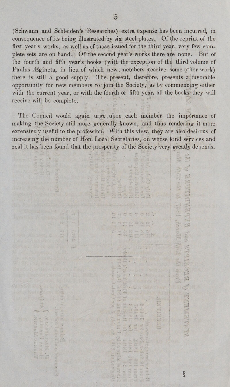 (Schwann and Schleiden’s Researches) extra expense has been incurred, in consequence of its being illustrated by six steel plates. Of the reprint of the first year’s works, as w^ell as of those issued for the third year, very few com¬ plete sets are on hand. Of the second year’s works there are none. But of the fourth and fifth year’s books (with the exception of the third volume of Paulus JEgineta, in lieu of which new members receive some other work) there is still a good supply. The present, therefore, presents a favorable opportunity for new members to join the Society, as by commencing either with the current year, or with the fourth or fifth year, all the books they will receive will be complete. > ; - • j The Council would again urge ,upon each member the importance of making the Society still more generally known, and thus rendering it more extensively useful to the profession. With this view, they are also desirous of increasing the number of Hon. Local Secretaries, on whose kind services and zeal it has been found that the prosperity of the Society very greatly depends.
