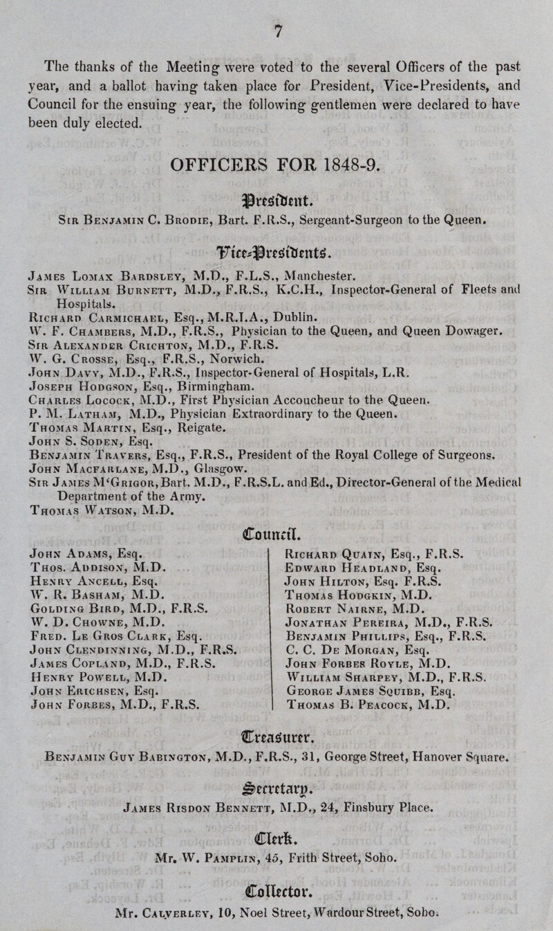 The thanks of the Meeting- were voted to the several Officers of the past year, and a ballot having- taken place for President, Vice-Presidents, and Council for the ensuing year, the following gentlemen were declared to have been duly elected. OFFICERS FOR 1848-9. SwsrttMit. Sir Benjamin C. Brodie, Bart. F.R.S., Sergeant-Surgeon to the Queen. 'Ftce*$restoent$. James Lomax Bardsley, M.D., F.L.S., Manchester. Sir William Burnett, M.D., F.R.S., K.C.H., Inspector-General of Fleets and Hospitals. Richard Carmichael, Esq., M.R.I.A., Dublin. W. F. Chambers, M.D., F.R.S., Physician to the Queen, and Queen Dowager. Sir Alexander Crichton, M.D., F.R.S. W. G. Crosse, Esq., F.R.S., Norwich. John Davy, M.D., F.R.S., Inspector-General of Hospitals, L.R. Joseph Hodgson, Esq., Birmingham. Charles Locock, M.D., First Physician Accoucheur to the Queen. P. M. Latham, M.D., Physician Extraordinary to the Queen. Thomas Martin, Esq., Reigate. John S. Soden, Esq. Benjamin Travers, Esq., F.R.S., President of the Royal College of Surgeons. John Macfarlane, M.D., Glasgow. Sir James M‘GRiGOR,Bart. M.D., F.R.S.L. and Ed., Director-General of the Medical Department of the Army. Thomas Watson, M.D. Council. John Adams, Esq. Thos. Addison, M.D. Henry Ancell, Esq. W. R. Basham, M.D. Golding Bird, M.D., F.R.S. W. D. Chowne, M.D. Fred. Le Gros Clark, Esq. John Clendinning, M.D., F.R.S. James Copland, M.D., F.R.S. Henry Powell, M.D. John Erichsen, Esq. John Forbes, M.D., F.R.S. Richard Quatn, Esq., F.R.S. Edward Headland, Esq. John Hilton, Esq. F.R.S. Thomas Hodgkin, M.D. Robert Nairne, M.D. Jonathan Pereira, M.D., F.R.S. Benjamin Phillips, Esq., F.R.S. C. C. De Morgan, Esq. John Forbes Royle, M.D. William Sharpey, M.D., F.R.S. George James Squibb, Esq. Thomas B. Peacock, M.D. Creasurer. Benjamin Guy Babington, M.D., F.R.S., 31, George Street, Hanover Square. Jz>emtarp. James Risdon Bennett, M.D,, 24, Finsbury Place. Clerk. Mr, W. Pamplin, 45, Frith Street, Soho. Collector. Mr. Cal.verley, 10, Noel Street, Wardour Street, Soho.