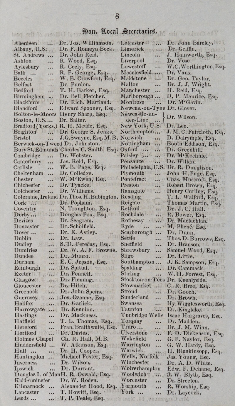 Hon. lUcal Jkmtawg. Aberdeen Albany, U.S. St. Andrews Ashton Aylesbury Bath ... Beccles Belfast Bedford Birmingham Blackburn Blandford Dr. Jos. Williamson. Dr. F. Romeyn Beck. Dr. John Reid. R. Wood, Esq. R. Ceely, Esq. R. F. George, Esq. W. E. Crowfoot, Esq. Dr. Purdon. T. H. Barker, Esq, Dr. Bell Fletcher. Dr. Rich. Martland. ... Edward Spooner, Esq. Bolton-le-Moors Henry Sharp, Esq. Boston, U.S.... Dr. Salter. Bradford/Yorks.) R. H. Meade, Esq. Brighton ... Dr. George S. Jenks. Bristol ... J.G.Swayne, Esq. M.B. Berwick-on-Tweed Dr. Johnston. Bury St. Edmunds Charles C. Smith, Esq. Cambridge Canterbury Carlisle Cheltenham Chester Chichester Colchester Dr. Webster. Jas. Reid, Esq. W. B. Page, Esq. Dr. Colledge. W. M‘Ewen, Esq. Dr. Tyac.ke. Dr. Williams. Coleraine, Ireland Dr.Thos.H.Babington. Cork Coventry Derby... Devizes Doncaster Dover... Dublin Dudley Dumfries Dundee Durham Edinburgh Exeter Glasgow Gloucester Greenock Guernsey Halifax Harrowgate Hastings Hatfield Hereford H ertford Holmes Chapel Huddersfield .. Hull ... Huntingdon ... Inverness Ipswich Dr. Popham. .. N. Troughton, Esq. .. Douglas Fox, Esq. .. Dr. Seagram. .. Dr. Scholfield. .. Dr. E. Astley. .. Dr. Law. .. S. D. Fereday, Esq. .. Dr. W. A. F. Browne. .. Dr. Munro. .. E. C. Jepson, Esq. .. Dr. Spittal. .. Dr. Pennell. .. Dr. Fleming. .. Dr. Hitch. .. Dr. John Speirs. .. Jos. Ozanne, Esq. ... Dr. Garlick. .. Dr. Kennion. .. Dr. Mackness. .. T. L. Thomas, Esq. .. Fran, Braithwaite, Esq. .. Dr. Davies. Ch. R. Hall, M.B. W. Atkinson, Esq. Dr. H. Cooper. Michael Foster, Esq. Dr. Wilson. ... Dr. Durrant. Douglas I. ofManH. R. Oswald, Esq. Kidderminster Dr. W. Roden. Kilmarnock ... Alexander Hood, Esq. Lancaster ... T. Howitt, Esq. Leeds. T. P, Teale, Esq. Leicester Limerick Lincoln Liverpool Lowestoff Macclesfield ... Maidstone Mai ton Manchester ... Marlborough ... Montrose Newcas.-on-Tyne Newcastle-un- / der-Line ... J New York, U.S. Northampton... Norwich Nottingham ... Oxford .. Paisley \.. ... Penzance Philadelphia, U.S. Plymouth Pontefract Preston ... Ramsgate Reading Re i gate Retford Rochdale Rothesay - ... Ryde ... ... Scarborough ... Settle Sheffield Shrewsbury ... Sligo Southampton ... Spalding Stirling Stockton-on-Tees Stownutrket ... Stroud Sunderland Swansea Taunton Tunbridge Wells Torquay Truro... Ulverstone Wakefield Warrington ... Warwick Wells, Norfolk Winchester ... Wolverhampton Woolwich Worcester Yarmouth York. Dr. John Barclay. Dr. Griffin. J. Hainworth, Esq. Dr. Vose. W.C. Worthington, Esq. Dr. Vaux. Dr. Geo. Taylor. Dr. J. J. Wright. H. Reid, Esq. D. P. Maurice, Esq. Dr. M‘Gavin. Dr. Glover. Dr. Wilson. Dr. Lee. J. M. C. Faircloth, Esq. D. Dalrymple, Esq. Booth Eddison, Esq. Dr, Greenhill. Dr. M‘Kechnie. Dr. Willan. Dr. R. Dunglison. John H.Fuge,Esq, Chas. Muscroft, Esq. Robert Brown, Esq. Henry Curling, Esq. T. L. Walford, Esq. Thomas Martin, Esq. Dr. J. C. Hall. R. Bower, Esq. Dr, Maclachlan. M. Phene, Esq. Dr. Dunn. Thos.D. Burrows, Esq. Dr. Branson. Samuel VYood, Esq. Dr. Little. J. K. Sampson, Esq. Dr. Cammack. W. H. Forrest, Esq. Dr. Keenlyside. C. R. Bree, Esq. Dr. Gooch. Dr. Brown. Hy. Wiggles worth, Esq. Dr. Kinglake. Isaac Hargraves, Esq. Dr. Madden. Dr. J. M. Winn. F. D. Dickenson, Efeq. G. F. Naylor, Esq. G. W. Hardy, Esq. H. Blenkinsopp, Esq. Jas. Young, Esq. Dr. A. D. White. Edw. F. Dehane, Esq. J. W. Blytb, Esq. Dr. Streeten. R. Worship, Esq. Dr. Laycock.