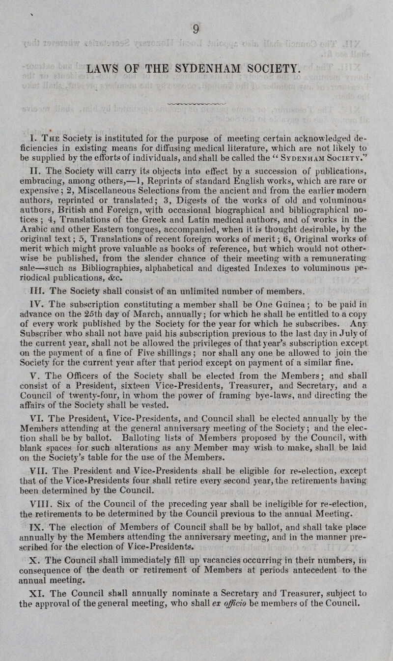 I. The Society is instituted for the purpose of meeting certain acknowledged de¬ ficiencies in existing means for diffusing medical literature, which are not likely to be supplied by the efforts of individuals, and shall be called the “ Sydenham Society.” II. The Society will carry its objects into effect by a succession of publications, embracing, among others,—1, Reprints of standard English works, which are rare or expensive ; 2, Miscellaneous Selections from the ancient and from the earlier modern authors, reprinted or translated; 3, Digests of the works of old and voluminous authors, British and Foreign, with occasional biographical and bibliographical no¬ tices ; 4, Translations of the Greek and Latin medical authors, and of works in the Arabic and other Eastern tongues, accompanied, when it is thought desirable, by the original text; 5, Translations of recent foreign works of merit; 6, Original works of merit which might prove valuable as books of reference, but which would not other¬ wise be published, from the slender chance of their meeting with a remunerating sale—such as Bibliographies, alphabetical and digested Indexes to voluminous pe¬ riodical publications, <fcc. III. The Society shall consist of an unlimited number of members. IV. The subscription constituting a member shall be One Guinea; to be paid in advance on the 25th day of March, annually; for wThich he shall be entitled to a copy of every work published by the Society for the year for which he subscribes. Any Subscriber who shall not have paid his subscription previous to the last day in J uly of the current year, shall not be allowed the privileges of that year’s subscription except on the payment of a fine of Five shillings; nor shall any one be allowed to join the Society for the current year after that period except on payment of a similar fine. V. The Officers of the Society shall be elected from the Members; and shall consist of a President, sixteen Vice-Presidents, Treasurer, and Secretary, and a Council of twenty-four, in whom the power of framing bye-laws, and directing the affairs of the Society shall be vested. VI. The President, Vice-Presidents, and Council shall be elected annually by the Members attending at the general anniversary meeting of the Society; and the elec¬ tion shall be by ballot. Balloting lists of Members proposed by the Council, with blank spaces for such alterations as any Member may wish to make, shall be laid on the Society’s table for the use of the Members. VII. The President and Vice-Presidents shall be eligible for re-election, except that of the Vice-Presidents four shall retire every second year, the retirements having been determined by the Council. VIII. Six of the Council of the preceding year shall be ineligible for re-election, the retirements to be determined by the Council previous to the annual Meeting. IX. The election of Members of Council shall be by ballot, and shall take place annually by the Members attending the anniversary meeting, and in the manner pre¬ scribed for the election of Vice-Presidents. X. The Council shall immediately fill up vacancies occurring in their numbers, in consequence of the death or retirement of Members at periods antecedent to the annual meeting. XI. The Council shall annually nominate a Secretary and Treasurer, subject to the approval of the general meeting, who shall ex officio be members of the Council.