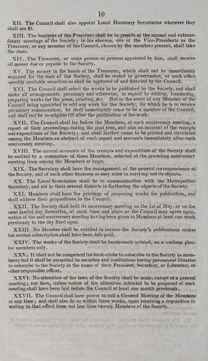 XII. The Council shall also appoint Local Honorary Secretaries wherever they shall see fit. XIII. The business of the President shall be to preside at the annual and extraor¬ dinary meetings of the Society; in his absence, one of the Vice-Presidents or the Treasurer, or any member of the Council, chosen by the members present, shall take the chair. XIV. The Treasurer, or some person or persons appointed by him, shall receive all money due or payable to the Society. XV. The money in the hands of the Treasurer, which shall not be immediately- required for the uses of the Society, shall be vested in government, or such other speedily available securities as shall be approved of and directed by the Council. XVI. The Council shall select the works to be published by the Society, and shall make ail arrangements, pecuniary and otherwise, in regard to editing, translating, preparing works for the press, printing, cfcc. But in the event of any Member of the Council being appointed to edit any work for the Society, for w-hich he is to receive pecuniary remuneration, he shall immediately cease to be a member of the Council, and shall not be re-eligible till after the publication of the work. XVII. The Council shall lay before the Members, at each anniversary meeting, a report of their proceedings during the past year, and also an account of the receipts and expenditure of the Society ; and shall further cause to be printed and circulated among the Members an abstract of such report and accounts immediately after each anniversary meeting. XVIII. The annual accounts of the receipts and expenditure of the Society shall be audited by a committee of three Members, selected at the preceding anniversary meeting from among the Members at large. XIX. The Secretary shall have the management of the general correspondence of the Society, and of such other business as may arise in carrying out its objects. XX. The Local Secretaries shall be in communication with the Metropolitan Secretary, and aid in their several districts in furthering the objects of the Society. XXI. Members shall have the privilege of proposing works for publication, and shall address their propositions to the Council. XXII. The Society shall hold its anniversary meeting on the 1st of May, or on the next lawful day thereafter, at such time and place as the Council may agree upon, notice of the said anniversary meeting having been given to Members at least one week previously to the day fixed upon. XXIII. No Member shall be entitled to receive the Society’s publications unless his annual subscription shall have been duly paid. XXIV. The works of the Society shall be handsomely printed, on a uniform plan, for members only. XXV. It shall not be competent for book-clubs to subscribe to the Society as mem¬ bers; but it shall be permitted to societies and institutions having permanent libraries to subscribe to the Society in the name of their President, Secretary, or Librarian, or other responsible officer. XXVI. No alteration of the laws of the Society shall be made, except at a general meeting; nor then, unless notice of the alteration intended to be proposed at such meeting shall have been laid before the Council at least one month previously. XXVII. The Council shall have power to call a General Meeting of the Members at any time; and shall also do so within three weeks, upon receiving a requisition in writing to that effect from not less than twenty Members of the Society.