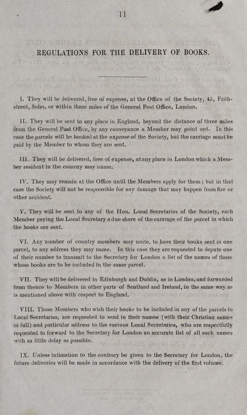 REGULATIONS FOR THE DELIVERY OF BOOKS. I. They will be delivered, free of expense, at the Office of the Society, 45, Frith- street, Soho, or within three miles of the General Post Office, London. II. They will be sent to any place in England, beyond the distance of three miles from the General Post Office, by any conveyance a Member may point out. In this case the parcels will be booked at the expense of the Society, but the carriage must be paid by the Member to whom they are sent. III. They will be delivered, free of expense, at any place in London which a Mem¬ ber resident in the country may name. IV. They may remain at the Office until the Members apply for them ; but in that case the Society will not be responsible for any damage that may happen from fire or other accident. V. They will be sent to any of the Hon. Local Secretaries of the Society, each Member paying the Local Secretary a due share of the carriage of the parcel in which the books are sent. VI. Any number of country members may unite, to have their books sent in one parcel, to any address they may name. In this case they are requested to depute one of their number to transmit to the Secretary for London a list of the names of those whose books are to be included in the same parcel. VII. They will be delivei*ed in Edinburgh and Dublin, as in London, and forwarded from thence to Members in other parts of Scotland and Ireland, in the same way as is mentioned above with respect to England. VIII. Those Members who wish their books to be included in any of the parcels to Local Secretaries, are requested to send in their names (with their Christian names in full) and particular address to the various Local Secretaries, who are respectfully requested to forward to the Secretary for London an accurate list of all such names with as little delay as possible. IX. Unless intimation to the contrary be given to the Secretary for London, the future deliveries will be made in accordance with the delivery of the first volume.