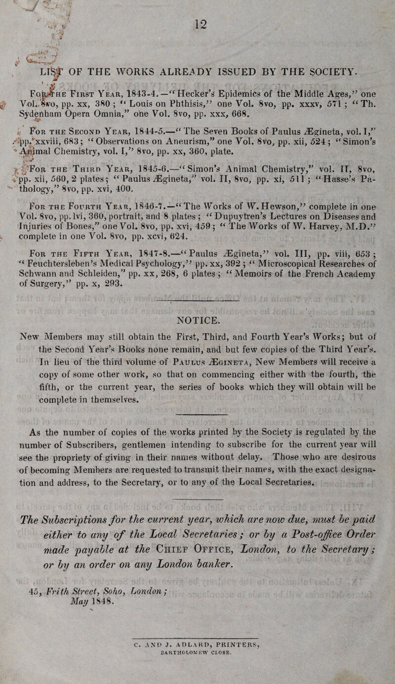 , /. Vr* > LI^ OF THE WORKS ALREADY ISSUED BY THE SOCIETY. * >k ■ FqiprHE First Year, 1843-4. — “ Hecker’s Epidemics of the Middle Ages,” one Voli/swo, pp. xx, 380 ; “ Louis on Phthisis/’ one Voh 8vo, pp. xxxv, 571 ; “ Th. Sydenham Opera Omnia,” one Vol. Svo, pp. xxx, 668. e; For the Second Year, 1844-5.—“ The Seven Books of Paulus iEgineta, vol. I,” AppAxxviii, 683; “Observations on Aneurism,” one Vol. Svo, pp. xii, 524 ; “Simon’s »Apmal Chemistry, vol. I,’’ 8vo, pp. xx, 360, plate. i: |; | For the Third Year, 1845-6.—“Simon’s Animal Chemistry,” vol. IT, 8vo, . pp. xii, 560,2 plates; “ Paulus/Egineta,” vol. II, 8vo, pp. xi, 511 ; “ Hasse’s Pa- v thology,” Svo, pp. xvi, 400. For the Fourth Year, 1846-7.—“The Works of W.Hewson,” complete in one Vol. 8vo, pp.lvi, 360, portrait, and 8 plates ; “Dupuytren’s Lectures on Diseases and Injuries of Bones,” one Vol. 8vo, pp. xvi, 459 ; “The Works of W. Harvey, M.D.” complete in one Vol. Svo, pp. xcvi, 624. For the Fifth Year, 1847-8.—“Paulus iEgineta,” vol. Ill, pp. viii, 653; “ Feuchtersleben’s Medical Psychology,” pp.xx, 392 ; “ Microscopical Researches of Schwann and Schleiden,” pp. xx, 268, 6 plates ; “ Memoirs of the French Academy of Surgery,” pp. x, 293. NOTICE. New Members may still obtain the First, Third, and Fourth Year’s Works; but of the Second Year’s Books none remain, and but few copies of the Third Year’s. In lieu of the third volume of Paulus /Eoineta, New Members will receive a copy of some other work, so that on commencing either with the fourth, the fifth, or the current year, the series of books which they will obtain will be complete in themselves. As the number of copies of the works printed by the Society is regulated by the number of Subscribers, gentlemen intending to subscribe for the current year will see the propriety of giving in their names without delay. Those who are desirous of becoming Members are requested to transmit their names, with the exact designa¬ tion and address, to the Secretary, or to any of the Local Secretaries. The Subscriptions for the current year, which are now due, must be paid either to any of the Local Secretaries ; or by a Post-office Order made payable at the Chief Office, London, to the Secretary ; or by an order on any London banker. 45, Frith Street, Soho, London ; May 1848. C. AND J. ADLARD, PRINTERS, BARTHOLOMEW CLOSE.