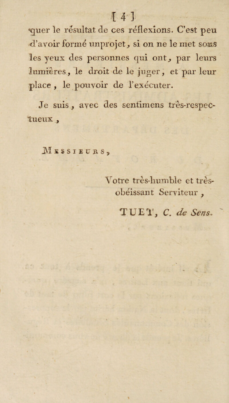 *€juer le résultat de ces réflexions. C’est peu d’avoir formé unprojetsi on ne le met sous les yeux des personnes qui ont,, par leurs lumières, le droit de le juger, et par leur place , le pouvoir de l’exécuter. Je suis , avec des sentimens très-respec¬ tueux , JM ESSIEU us. Votre très-humble et très- obéissant Serviteur , T UE T, C. de Sens•