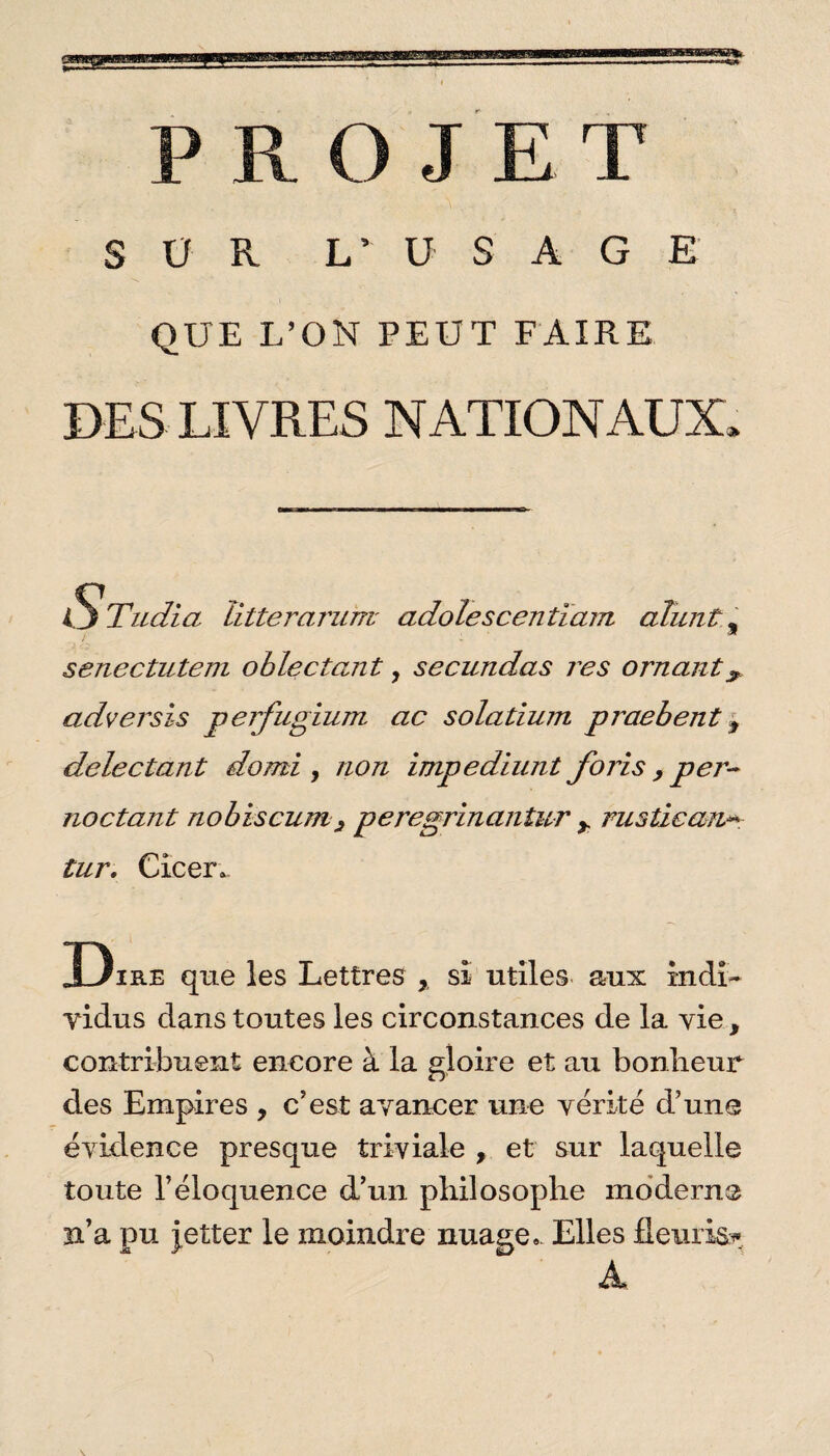 PROJET SUR L’ U S A G E QUE L’ON PEUT FAIRE DES LIVRES NATIONAUX O Tudia ïitteraniTTi adolescentïam aluni, senectutem ohleétant, secundas res ornant^ adversis perfugium ac solarium praebent y delectant domi , non impediunt foris , per- no étant nobiscum 3 peregrinantur y rustiean■*- tur. Cicer. Dire que les Lettres y si utiles aux indi¬ vidus clans toutes les circonstances de la vie, contribuent encore à la gloire et au bonheur des Empires , c’est avancer une vérité d’une évidence presque triviale , et sur laquelle toute l’éloquence d’un philosophe moderne n’a pu jetter le moindre nuage* Elles Heinis* A