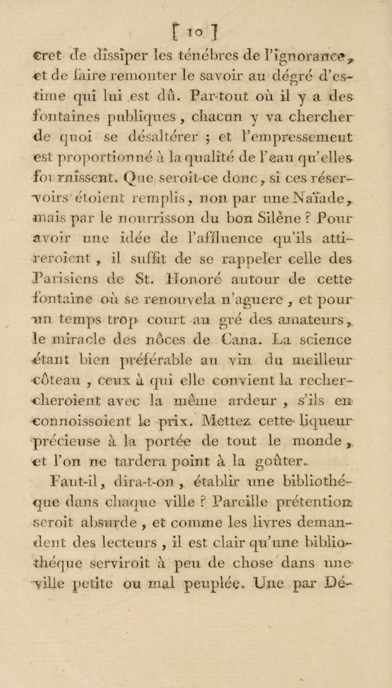 r101 eret Je dissiper les ténèbres de l’ignorance* ^et de laire remonter le savoir au degré d’es- time qui lui est dû. Par tout où il y a des fontaines publiques , chacun y va chercher de quoi se désaltérer ; et l’empressemeut est proportionné à la qualité de beau qu’elles foi missent. Que seroit-ce donc, si ces réser- Toirs étoient remplis, non par une Naïade, •mais par le nourrisson du bon Silène ? Pour avoir une idée de l’affluence qu’ils atti- reroient , il suffit de se rappeler celle des Parisiens de St. Honoré autour de cette fontaine où se renouvela n aguère , et pour un temps trop court au gré des amateurs, le miracle des noces de Cana. La science étant bien préférable au vin du meilleur coteau , ceux à qui elle convient la recher- •cheroient avec la même ardeur , s’ils en connoissoient le prix. Mettez cette* liqueur précieuse à la portée de tout le monde , et l’on ne tardera point à la goûter. Faut-il, dira-t-on, établir une bibliothè¬ que dans chaque ville ? Pareille prétention soroit absurde , et comme les livres deman¬ dent des lecteurs , il est clair qu’une biblio¬ thèque serviroit à peu de chose dans une ville petite ou mal peuplée. Une par Dé-