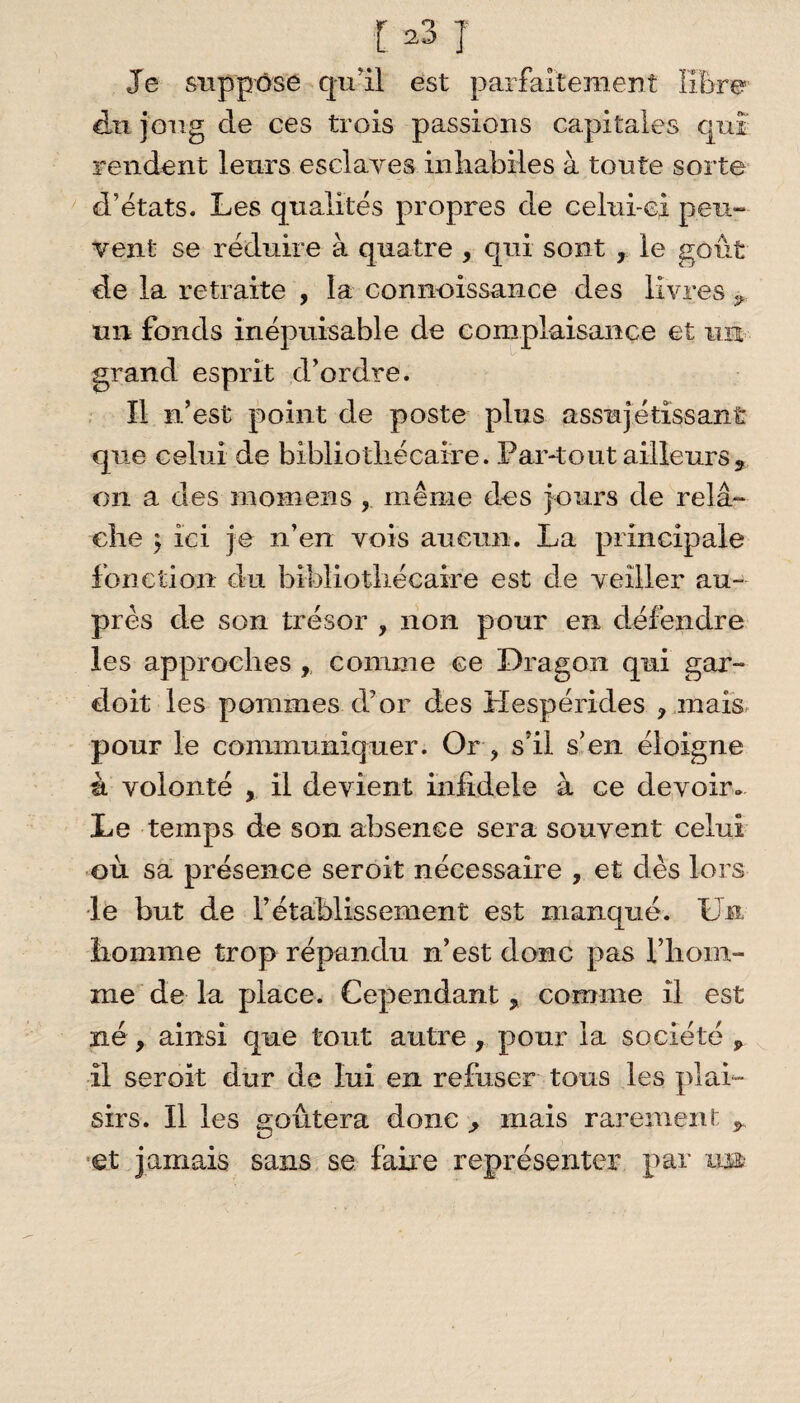 Je suppose qu'il est parfaitement libre du joug cle ces trois passions capitales qui rendent leurs esclaves inhabiles à tonte sorte d’états. Les qualités propres de celui-ci peu- vent se réduire à quatre , qui sont , le goût de la retraite , la connoissance des livres ÿ un fonds inépuisable de complaisance et un grand esprit d’ordre. 11 n’est point de poste plus assujé tissant que celui de bibliothécaire. Par-tout ailleurs5 on a des mornens , même des jours de relâ¬ che $ ici je n’en vois aucun. La principale fonction du bibliothécaire est de veiller au¬ près de son trésor , non pour en défendre les approches , comme ce Dragon qui gar- doit les pommes d’or des Mespéricles ? mais pour le communiquer. Or ? s’il s’en éloigne à volonté , il devient inlidele à ce devoir. Le temps de son absence sera souvent celui où sa présence seroit nécessaire , et dès lors le but de l’établissement est manqué. Un homme trop répandu n’est donc pas l’hom- me de la place. Cependant * comme il est né y ainsi que tout autre, pour la société „ il seroit dur de lui en refuser tous les plai¬ sirs. Il les goûtera donc ^ mais rarement y et jamais sans se faire représenter par u»