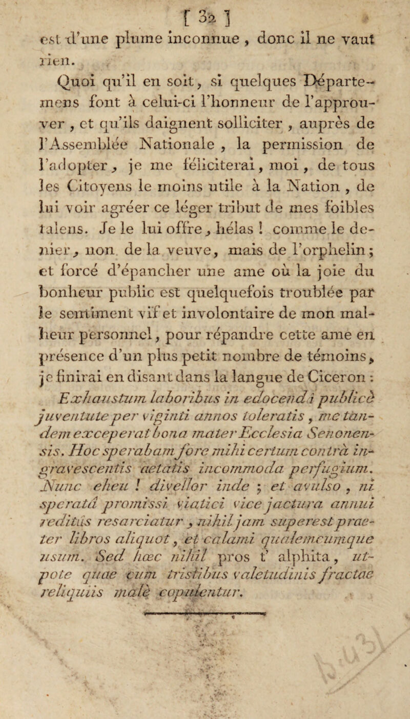 r % i est thune plume Inconnue , donc il ne vaut rien. Quoi qu’il en soit, si quelques Départe- inens font à celui-ci l’honneur de l’approu¬ ver , et qu’ils daignent solliciter , auprès de 3'Assemblée Nationale , la permission de l’adopter ^ je me féliciterai, moi, de tous 3 es Citoyens le moins utile à la Nation , de lui voir agréer ce léger tribut de mes fbibles talens. Je le lui offre, hélas ! comme le de¬ nier^ non delà veuve, mais de l'orphelin; et forcé d’épancher une aine où la joie du bonheur public est quelquefois troublée par îe sentiment vif et involontaire de mon mal¬ heur personnel, pour répandre cette ame en présence d’un plus petit nombre de témoins * je finirai en disant dans la langue de Cicéron : Exhaustuin lahoribus in edocendi publicè juvénilité per viginti annos toleratis, me tan¬ dem eæceperat b ona mater Ec de sia Senoncn- sis. Hocsperabam jbremihicerturn contra in- gravescentis aetùiis incommoda, perfugium. Nunc eheu / divellor inde ; et avulso , ni speratâ promissi viatici vice jactura annui 7 edi tus resarciatur , nihil jam superest p r ac¬ te r libros aliquot, et calami quaîemcumque iisum. Sed hœc nihil pros t’ alphita, ut- pote qtiae eu ni trisiibus valeludïnis fractae reliquiis malè copidentur. fi. v* r r- * i f - y ' '