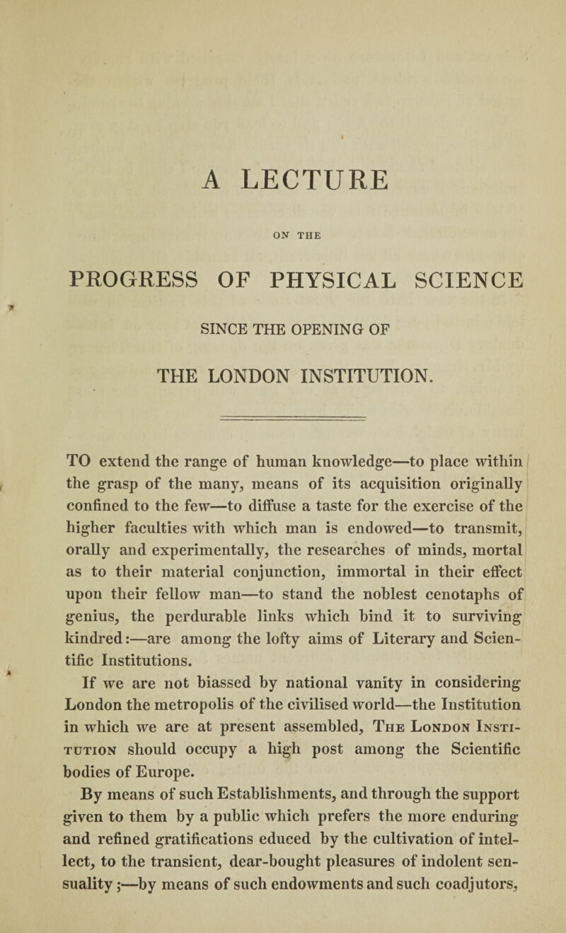 A LECTURE ON THE PROGRESS OF PHYSICAL SCIENCE SINCE THE OPENING OF THE LONDON INSTITUTION. TO extend the range of human knowledge—to place within the grasp of the many, means of its acquisition originally confined to the few—to diffuse a taste for the exercise of the higher faculties with which man is endowed—to transmit, orally and experimentally, the researches of minds, mortal as to their material conjunction, immortal in their effect upon their fellow man—to stand the noblest cenotaphs of genius, the perdurable links which hind it to surviving kindred:—are among the lofty aims of Literary and Scien¬ tific Institutions. If we are not biassed by national vanity in considering London the metropolis of the civilised world—the Institution in which we are at present assembled. The London Insti¬ tution should occupy a high post among the Scientific bodies of Europe. By means of such Establishments, and through the support given to them by a public which prefers the more enduring and refined gratifications educed by the cultivation of intel¬ lect, to the transient, dear-bought pleasures of indolent sen¬ suality ;—by means of such endowments and such coadjutors.