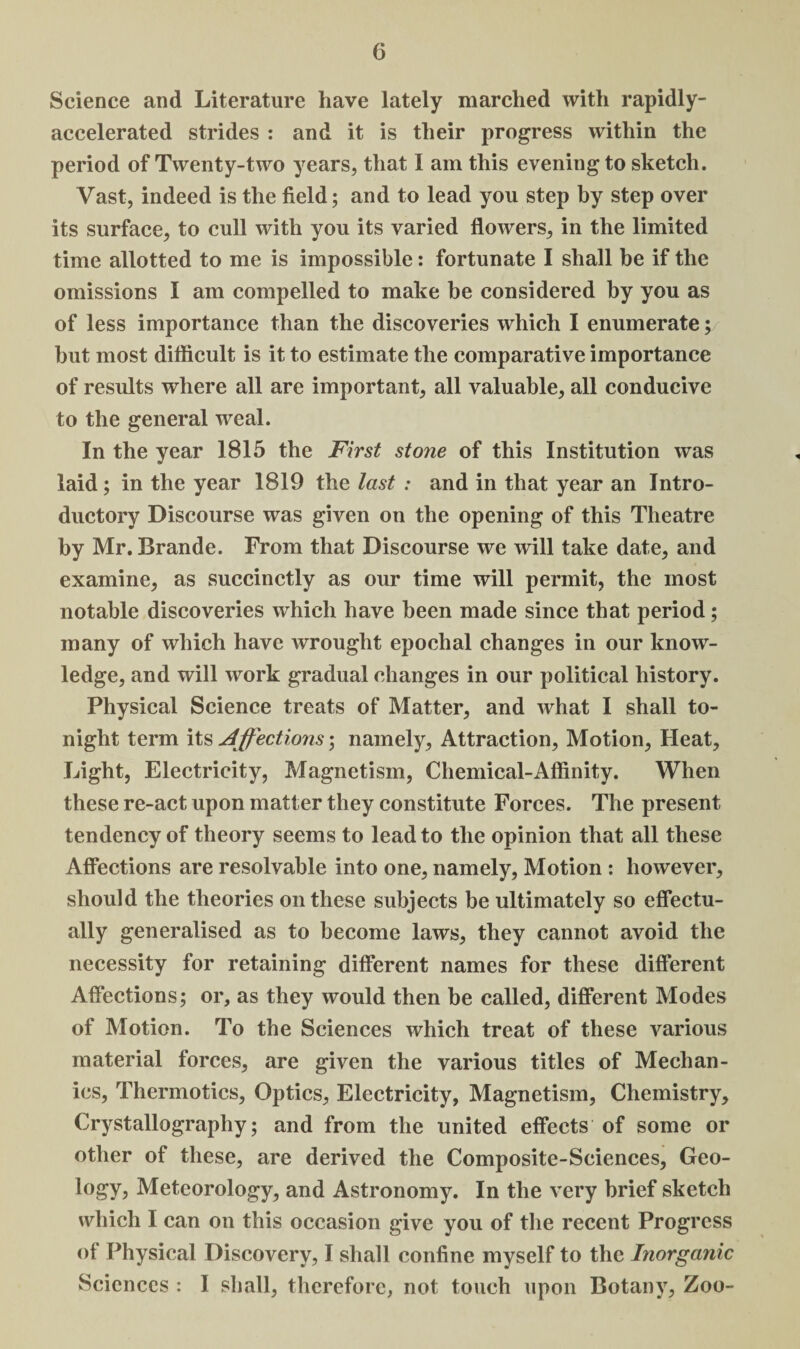 Science and Literature have lately marched with rapidly- accelerated strides : and it is their progress within the period of Twenty-two years, that 1 am this evening to sketch. Vast, indeed is the field; and to lead you step by step over its surface, to cull with you its varied flowers, in the limited time allotted to me is impossible: fortunate I shall be if the omissions I am compelled to make be considered by you as of less importance than the discoveries which I enumerate; but most difficult is it to estimate the comparative importance of results where all are important, all valuable, all conducive to the general weal. In the year 1815 the First stone of this Institution was laid; in the year 1819 the last : and in that year an Intro¬ ductory Discourse was given on the opening of this Theatre by Mr. Brande. From that Discourse we will take date, and examine, as succinctly as our time will permit, the most notable discoveries which have been made since that period; many of which have wrought epochal changes in our know¬ ledge, and will work gradual changes in our political history. Physical Science treats of Matter, and what I shall to¬ night term its Affections; namely, Attraction, Motion, Heat, Light, Electricity, Magnetism, Chemical-Affinity. When these re-act upon matter they constitute Forces. The present tendency of theory seems to lead to the opinion that all these Affections are resolvable into one, namely, Motion : however, should the theories on these subjects be ultimately so effectu¬ ally generalised as to become laws, they cannot avoid the necessity for retaining different names for these different Affections; or, as they would then be called, different Modes of Motion. To the Sciences which treat of these various material forces, are given the various titles of Mechan¬ ics, Thermotics, Optics, Electricity, Magnetism, Chemistry, Crystallography; and from the united effects of some or other of these, are derived the Composite-Sciences, Geo¬ logy, Meteorology, and Astronomy. In the very brief sketch which I can on this occasion give you of the recent Progress of Physical Discovery, I shall confine myself to the Inorganic Sciences : I shall, therefore, not touch upon Botany, Zoo-