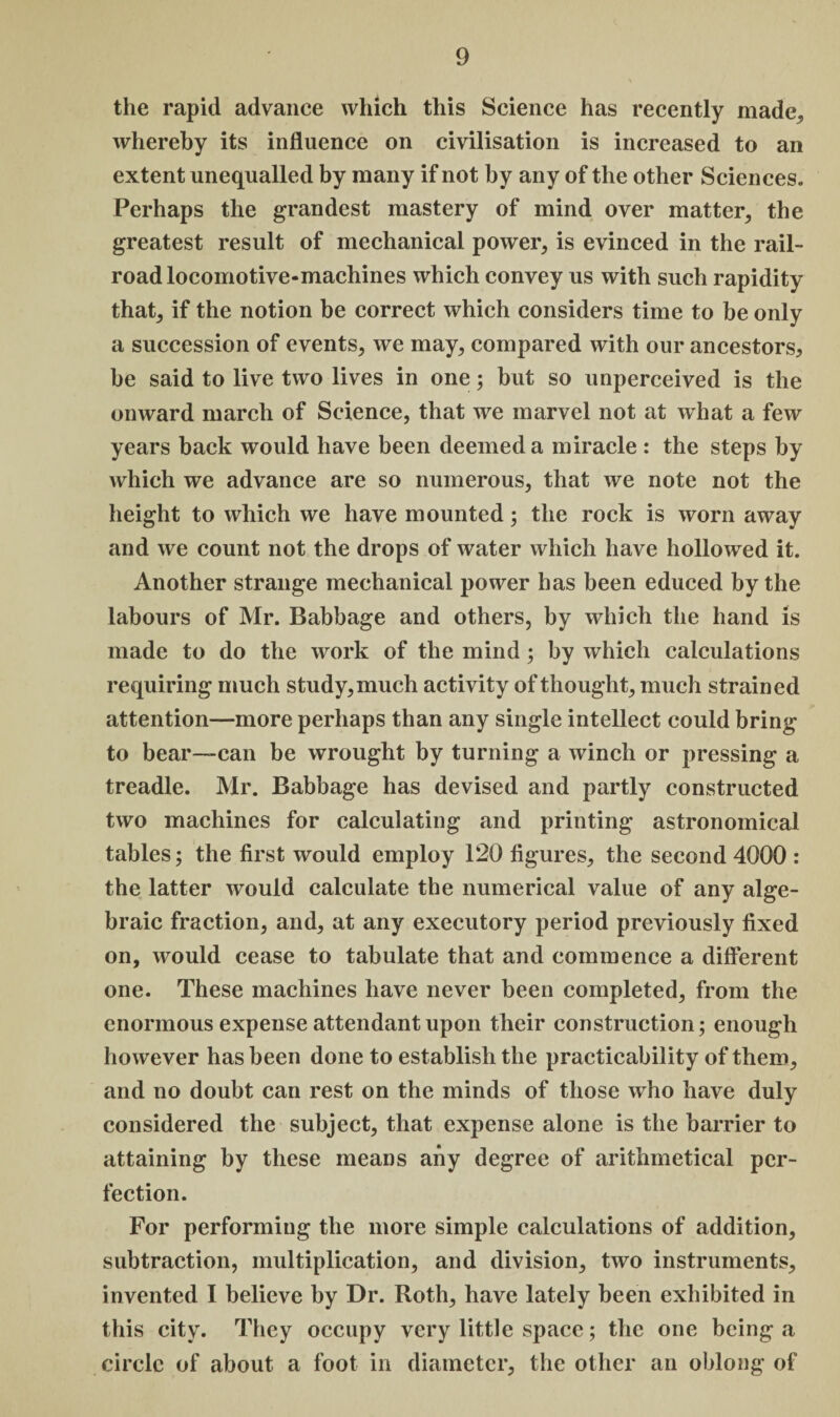 the rapid advance which this Science has recently made, whereby its influence on civilisation is increased to an extent unequalled by many if not by any of the other Sciences. Perhaps the grandest mastery of mind over matter, the greatest result of mechanical power, is evinced in the rail¬ road locomotive-machines which convey us with such rapidity that, if the notion be correct which considers time to be only a succession of events, we may, compared with our ancestors* be said to live two lives in one; but so unperceived is the onward march of Science, that we marvel not at what a few years back would have been deemed a miracle: the steps by which we advance are so numerous, that we note not the height to which we have mounted; the rock is worn away and we count not the drops of water which have hollowed it. Another strange mechanical power has been educed by the labours of Mr. Babbage and others, by which the hand is made to do the work of the mind; by which calculations requiring much study, much activity of thought, much strained attention—more perhaps than any single intellect could bring to bear—can be wrought by turning a winch or pressing a treadle. Mr. Babbage has devised and partly constructed two machines for calculating and printing astronomical tables; the first would employ 120 figures, the second 4000 : the latter would calculate the numerical value of any alge¬ braic fraction, and, at any executory period previously fixed on, would cease to tabulate that and commence a different one. These machines have never been completed, from the enormous expense attendant upon their construction; enough however has been done to establish the practicability of them, and no doubt can rest on the minds of those who have duly considered the subject, that expense alone is the barrier to attaining by these means any degree of arithmetical per¬ fection. For performing the more simple calculations of addition, subtraction, multiplication, and division, two instruments, invented I believe by Dr. Roth, have lately been exhibited in this city. They occupy very little space; the one being a circle of about a foot in diameter, the other an oblong of