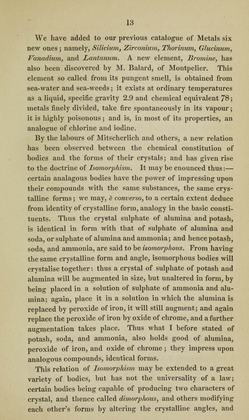 We have added to our previous catalogue of Metals six new ones; namely, Silicium, Zirconium, Thorinum, Glucinum, Vanadium, and Lantanum. A new element. Bromine, has also been discovered by M. Balard, of Montpelier. This element so called from its pungent smell, is obtained from sea-water and sea-weeds; it exists at ordinary temperatures as a liquid, specific gravity 2.9 and chemical equivalent 78; metals finely divided, take fire spontaneously in its vapour; it is highly poisonous; and is, in most of its properties, an analogue of chlorine and iodine. By the labours of Mitscherlich and others, a new relation has been observed between the chemical constitution of bodies and the forms of their crystals; and has given rise to the doctrine of Isomorphism. It may be enounced thus:— certain analagous bodies have the power of impressing upon their compounds with the same substances, the same crys¬ talline forms; we may, £ converso, to a certain extent deduce from identity of crystalline form, analogy in the basic consti¬ tuents. Thus the crystal sulphate of alumina and potash, is identical in form with that of sulphate of alumina and soda, or sulphate of alumina and ammonia; and hence potash, soda, and ammonia, are said to be isomorphous. From having the same crystalline form and angle, isomorphous bodies will crystalise together: thus a crystal of sulphate of potash and alumina will be augmented in size, but unaltered in form, by being placed in a solution of sulphate of ammonia and alu¬ mina; again, place it in a solution in which the alumina is replaced by peroxide of iron, it will still augment; and again replace the peroxide of iron by oxide of chrome, and a further augmentation takes place. Thus what I before stated of potash, soda, and ammonia, also holds good of alumina, peroxide of iron, and oxide of chrome; they impress upon analogous compounds, identical forms. This relation of Isomorphism may be extended to a great variety of bodies, but has not the universality of a law; certain bodies being capable of producing two characters of crystal, and thence called dimorphous, and others modifying each other’s forms by altering the crystalline angles, and