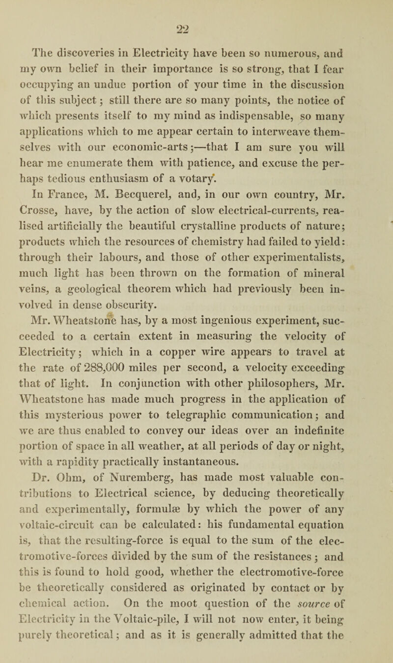 9‘> The discoveries in Electricity have been so numerous, and my own belief in their importance is so strong, that I fear occupying an undue portion of your time in the discussion of this subject; still there are so many points, the notice of which presents itself to my mind as indispensable, so many applications which to me appear certain to interweave them¬ selves with our economic-arts;—that I am sure you will hear me enumerate them with patience, and excuse the per¬ haps tedious enthusiasm of a votary. In France, M. Becquerel, and, in our own country, Mr. Crosse, have, by the action of slow electrical-currents, rea¬ lised artificially the beautiful crystalline products of nature; products which the resources of chemistry had failed to yield: through their labours, and those of other experimentalists, much light has been thrown on the formation of mineral veins, a geological theorem which had previously been in¬ volved in dense obscurity. Mr. Wheatstone has, by a most ingenious experiment, suc¬ ceeded to a certain extent in measuring the velocity of Electricity; which in a copper wire appears to travel at the rate of 288,000 miles per second, a velocity exceeding that of light. In conjunction with other philosophers, Mr. Wheatstone has made much progress in the application of this mysterious power to telegraphic communication; and we are thus enabled to convey our ideas over an indefinite portion of space in all weather, at all periods of day or night, with a rapidity practically instantaneous. Dr. Ohm, of Nuremberg, has made most valuable con¬ tributions to Electrical science, by deducing theoretically and experimentally, formulae by which the power of any voltaic-circuit can be calculated: his fundamental equation is, that the resulting-force is equal to the sum of the elec¬ tromotive-forces divided by the sum of the resistances ; and this is found to hold good, whether the electromotive-force be theoretically considered as originated by contact or by chemical action. On the moot question of the source of Electricity in the Voltaic-pile, I will not now enter, it being purely theoretical; and as it is generally admitted that the