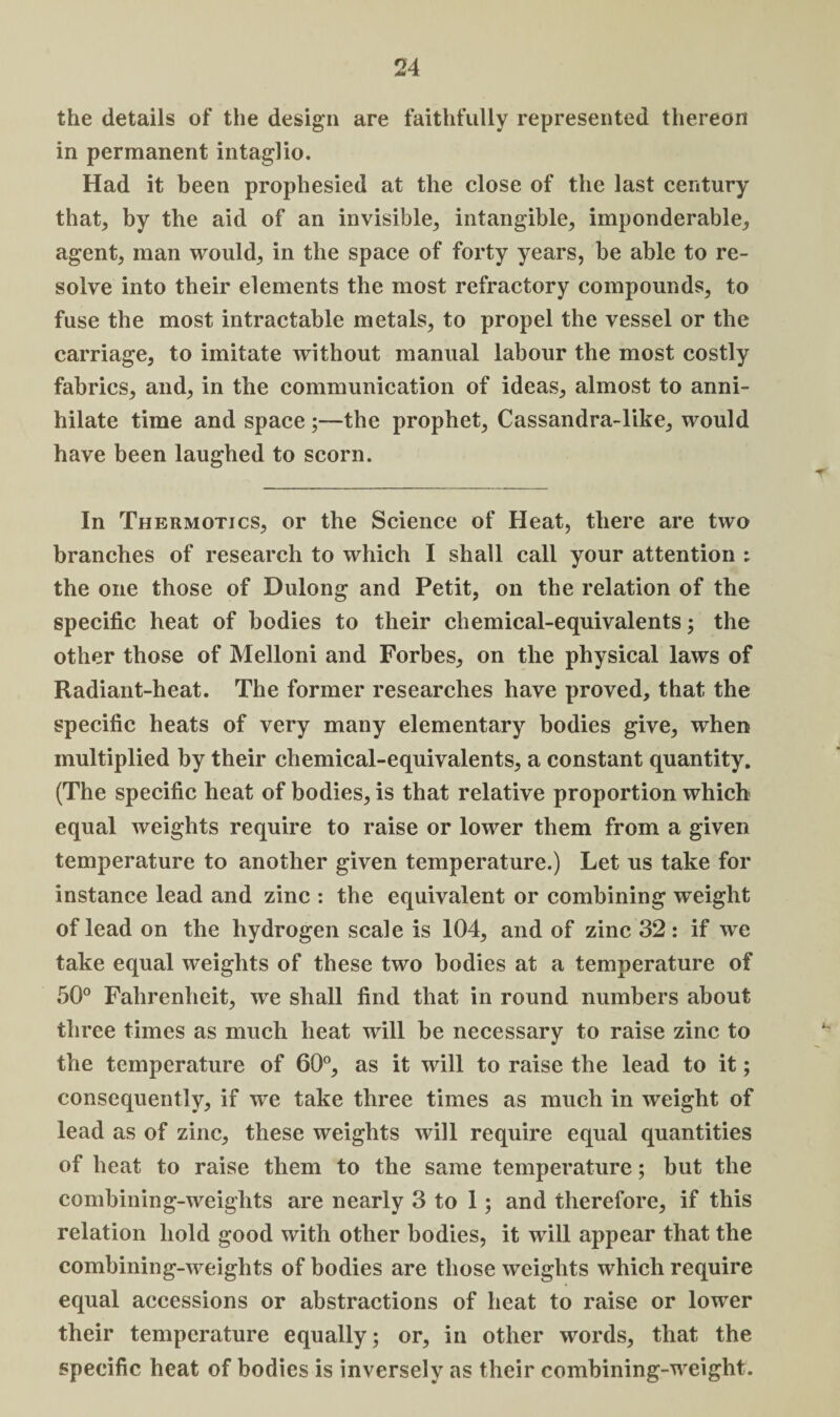 the details of the design are faithfully represented thereon in permanent intaglio. Had it been prophesied at the close of the last century that, by the aid of an invisible, intangible, imponderable, agent, man would, in the space of forty years, be able to re¬ solve into their elements the most refractory compounds, to fuse the most intractable metals, to propel the vessel or the carriage, to imitate without manual labour the most costly fabrics, and, in the communication of ideas, almost to anni¬ hilate time and space ;—the prophet, Cassandra-like, would have been laughed to scorn. In Thermotics, or the Science of Heat, there are two branches of research to which I shall call your attention ; the one those of Dulong and Petit, on the relation of the specific heat of bodies to their chemical-equivalents; the other those of Melloni and Forbes, on the physical laws of Radiant-heat. The former researches have proved, that the specific heats of very many elementary bodies give, when multiplied by their chemical-equivalents, a constant quantity. (The specific heat of bodies, is that relative proportion which equal weights require to raise or lower them from a given temperature to another given temperature.) Let us take for instance lead and zinc : the equivalent or combining weight of lead on the hydrogen scale is 104, and of zinc 32: if we take equal weights of these two bodies at a temperature of 50° Fahrenheit, we shall find that in round numbers about three times as much heat will be necessary to raise zinc to the temperature of 60°, as it will to raise the lead to it; consequently, if we take three times as much in weight of lead as of zinc, these weights will require equal quantities of heat to raise them to the same temperature; but the combining-weights are nearly 3 to 1; and therefore, if this relation hold good with other bodies, it will appear that the combining-weights of bodies are those weights which require equal accessions or abstractions of heat to raise or lower their temperature equally; or, in other words, that the specific heat of bodies is inversely as their combining-weight.