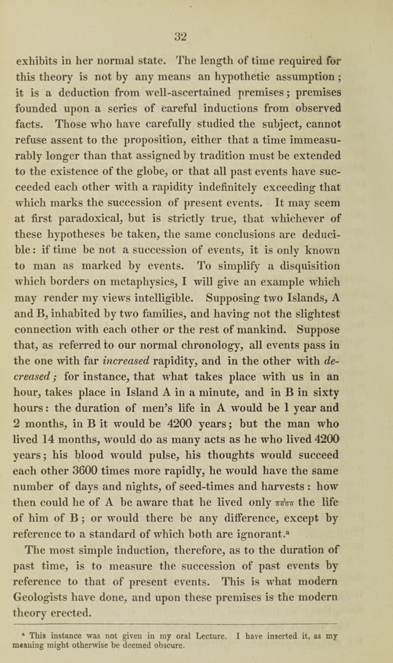 this theory is not by any means an hypothetic assumption ; it is a deduction from well-ascertained premises; premises founded upon a series of Careful inductions from observed facts. Those who have carefully studied the subject, cannot refuse assent to the proposition, either that a time immeasu¬ rably longer than that assigned by tradition must be extended to the existence of the globe, or that all past events have suc¬ ceeded each other with a rapidity indefinitely exceeding that which marks the succession of present events. It may seem at first paradoxical, but is strictly true, that whichever of these hypotheses be taken, the same conclusions are deduci- ble: if time be not a succession of events, it is only known to man as marked by events. To simplify a disquisition which borders on metaphysics, I will give an example which may render my views intelligible. Supposing two Islands, A and B, inhabited by two families, and having not the slightest connection with each other or the rest of mankind. Suppose that, as referred to our normal chronology, all events pass in the one with far increased rapidity, and in the other with de¬ creased ; for instance, that what takes place with us in an hour, takes place in Island A in a minute, and in B in sixty hours: the duration of men’s life in A would be 1 year and 2 months, in B it would be 4200 years; but the man who lived 14 months, would do as many acts as he who lived 4200 years; his blood would pulse, his thoughts would succeed each other 3600 times more rapidly, he would have the same number of days and nights, of seed-times and harvests : how then could he of A be aware that he lived only ssW the life of him of B; or would there be any difference, except by reference to a standard of which both are ignorant.3 The most simple induction, therefore, as to the duration of past time, is to measure the succession of past events by reference to that of present events. This is what modern Geologists have done, and upon these premises is the modern theory erected. * This instance was not given in my oral Lecture. I have inserted it, as my meaning might otherwise be deemed obscure.