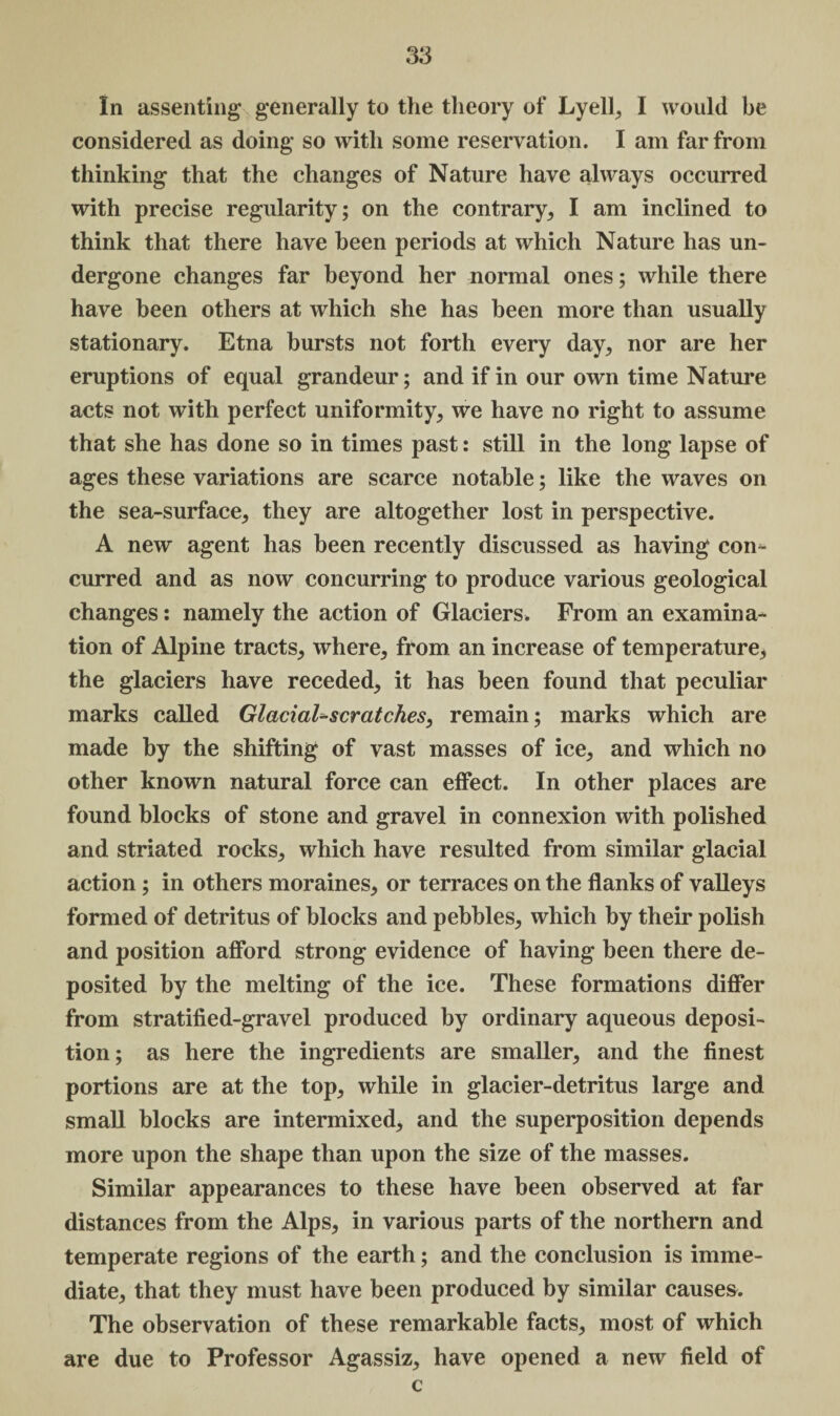 In assenting generally to the theory of Lyell, I would be considered as doing so with some reservation. I am far from thinking that the changes of Nature have always occurred with precise regularity; on the contrary, I am inclined to think that there have been periods at which Nature has un¬ dergone changes far beyond her normal ones; while there have been others at which she has been more than usually stationary. Etna bursts not forth every day, nor are her eruptions of equal grandeur; and if in our own time Nature acts not with perfect uniformity, we have no right to assume that she has done so in times past: still in the long lapse of ages these variations are scarce notable; like the waves on the sea-surface, they are altogether lost in perspective. A new agent has been recently discussed as having con¬ curred and as now concurring to produce various geological changes: namely the action of Glaciers. From an examina¬ tion of Alpine tracts, where, from an increase of temperature, the glaciers have receded, it has been found that peculiar marks called Glacial-scratches, remain; marks which are made by the shifting of vast masses of ice, and which no other known natural force can effect. In other places are found blocks of stone and gravel in connexion with polished and striated rocks, which have resulted from similar glacial action; in others moraines, or terraces on the flanks of valleys formed of detritus of blocks and pebbles, which by their polish and position afford strong evidence of having been there de¬ posited by the melting of the ice. These formations differ from stratified-gravel produced by ordinary aqueous deposi¬ tion; as here the ingredients are smaller, and the finest portions are at the top, while in glacier-detritus large and small blocks are intermixed, and the superposition depends more upon the shape than upon the size of the masses. Similar appearances to these have been observed at far distances from the Alps, in various parts of the northern and temperate regions of the earth; and the conclusion is imme¬ diate, that they must have been produced by similar causes. The observation of these remarkable facts, most of which are due to Professor Agassiz, have opened a new field of c