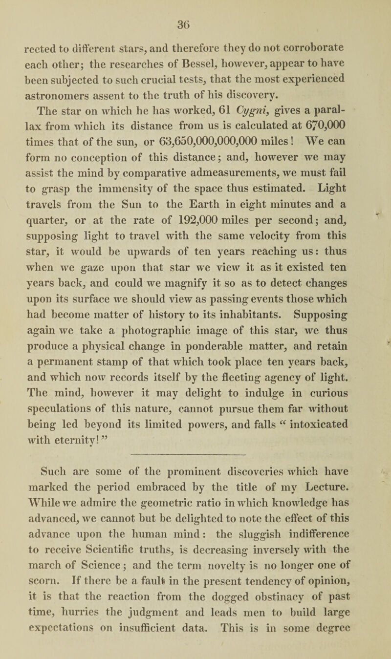 30 rected to different stars, and therefore they do not corroborate each other; the researches of Bessel, however, appear to have been subjected to such crucial tests, that the most experienced astronomers assent to the truth of his discovery. The star on which he has worked, 61 Cygni, gives a paral¬ lax from which its distance from us is calculated at 670,000 times that of the sun, or 63,650,000,000,000 miles ! We can form no conception of this distance; and, however we may assist the mind by comparative admeasurements, we must fail to grasp the immensity of the space thus estimated. Light travels from the Sun to the Earth in eight minutes and a quarter, or at the rate of 192,000 miles per second; and, supposing light to travel with the same velocity from this star, it would be upwards of ten years reaching us: thus when we gaze upon that star we view it as it existed ten years back, and could we magnify it so as to detect changes upon its surface we should view as passing events those which had become matter of history to its inhabitants. Supposing again we take a photographic image of this star, we thus produce a physical change in ponderable matter, and retain a permanent stamp of that which took place ten years back, and which now records itself by the fleeting agency of light. The mind, however it may delight to indulge in curious speculations of this nature, cannot pursue them far without being led beyond its limited powers, and falls “ intoxicated with eternity! ” Such are some of the prominent discoveries which have marked the period embraced by the title of my Lecture. While we admire the geometric ratio in which knowledge has advanced, we cannot but be delighted to note the effect of this advance upon the human mind: the sluggish indifference to receive Scientific truths, is decreasing inversely with the march of Science; and the term novelty is no longer one of scorn. If there be a fault in the present tendency of opinion, it is that the reaction from the dogged obstinacy of past time, hurries the judgment and leads men to build large expectations on insufficient data. This is in some degree