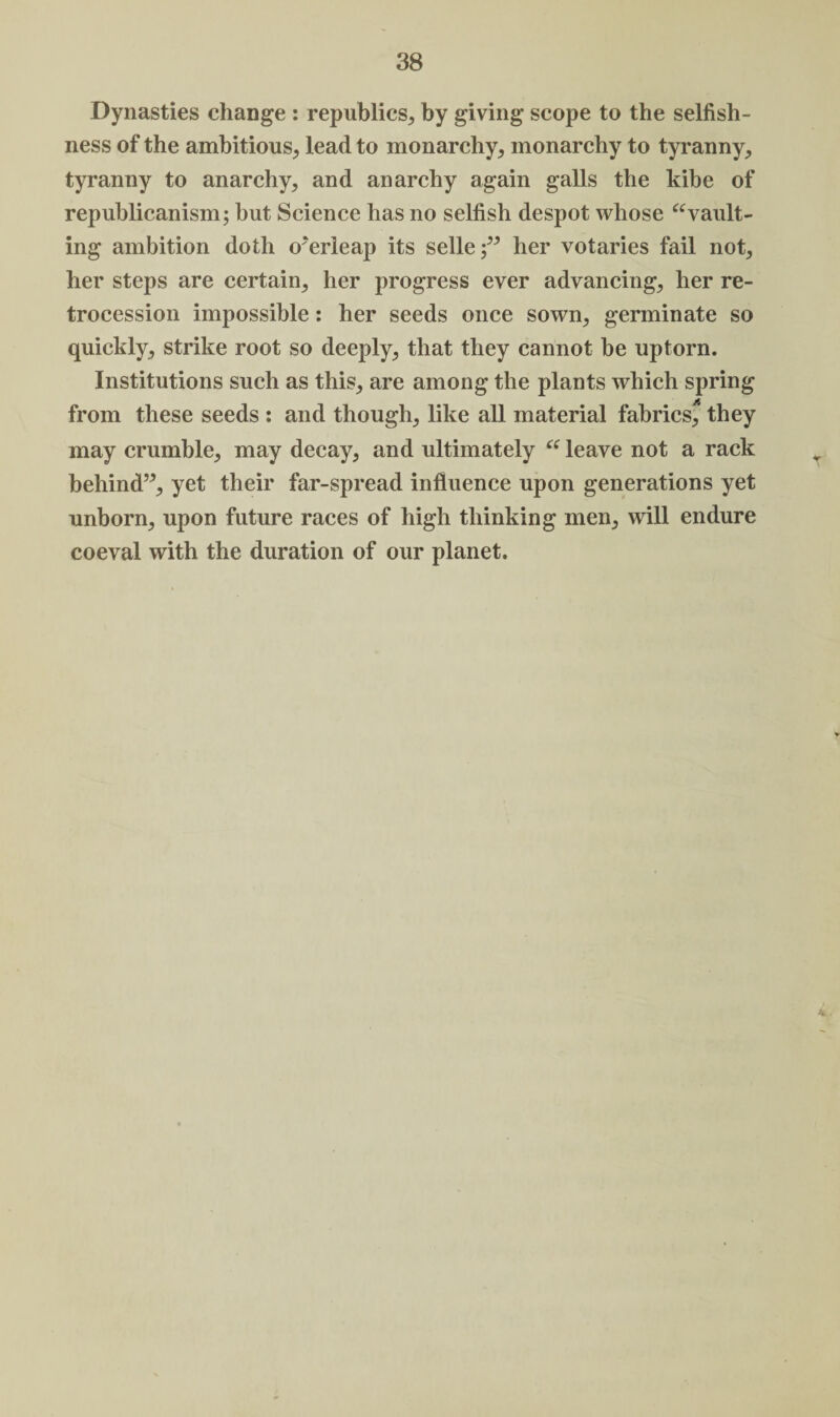 Dynasties change : republics., by giving scope to the selfish¬ ness of the ambitious, lead to monarchy, monarchy to tyranny, tyranny to anarchy, and anarchy again galls the kibe of republicanism; but Science has no selfish despot whose “vault¬ ing ambition doth overleap its selleher votaries fail not, her steps are certain, her progress ever advancing, her re¬ trocession impossible: her seeds once sown, germinate so quickly, strike root so deeply, that they cannot be uptorn. Institutions such as this, are among the plants which spring from these seeds : and though, like all material fabrics^ they may crumble, may decay, and ultimately “ leave not a rack behind”, yet their far-spread influence upon generations yet unborn, upon future races of high thinking men, will endure coeval with the duration of our planet.