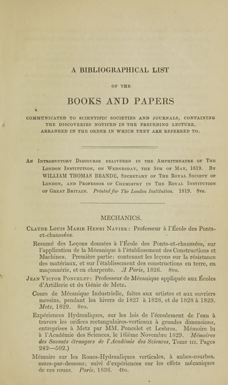 A BIBLIOGRAPHICAL LIST OF THE BOOKS AND PAPERS COMMUNICATED TO SCIENTIFIC SOCIETIES AND JOURNALS, CONTAINING THE DISCOVERIES NOTICED IN THE PRECEDING LECTURE, ARRANGED IN THE ORDER IN WHICH THEY ARE REFERRED TO. An Introductory Discourse delivered in the Amphitheatre of The London Institution, on Wednesday, the 5th of May, 1819. By WILLIAM THOMAS BRANDE, Secretary of The Royal Society of London, and Professor of Chemistry in The Royal Institution of Great Britain. Printed for The London Institution. 1819. 8vo. MECHANICS. Claude Louis Marie Henri Navier : Professeur k l’licole des Ponts- et-chauss£es. Resume des Legons donn^es a 1’fScole des Ponts-et-chauss£es, sur l’application de la Mecanique a l’etablissement des Constructions et Machines. Premiere partie: contenant les legons sur la resistance des materiaux, et sur l’etablissement des constructions en terre, en magonnerie, et en charpente. A Paris, 1826. 8vo. Jean Victor Poncelet: Professeur de Mecanique appliquee aux l^coles d’Artillerie et du Genie de Metz. Cours de Mecanique Industrielle, faites aux artistes et aux ouvriers messins, pendant les hivers de 1827 a 1828, et de 1828 a 1829. Metz, 1829. 8vo. Experiences Hydrauliques, sur les lois de l’ecoulement de l’eau k travers les orifices rectangulaires-verticaux a grandes dimensions, entreprises a Metz par MM. Poncelet et Lesbros. Memoire lu a l’Academie des Sciences, le 16ieme Novembre 1829. Memoires des Savants Strangers de VAcademie des Sciences, Tome in. Pages 242—502.) Memoire sur les Roues-Hydrauliques verticales, a aubes-courbes, mues-par-dessous; suivi d’experiences sur les efFets mecaniques