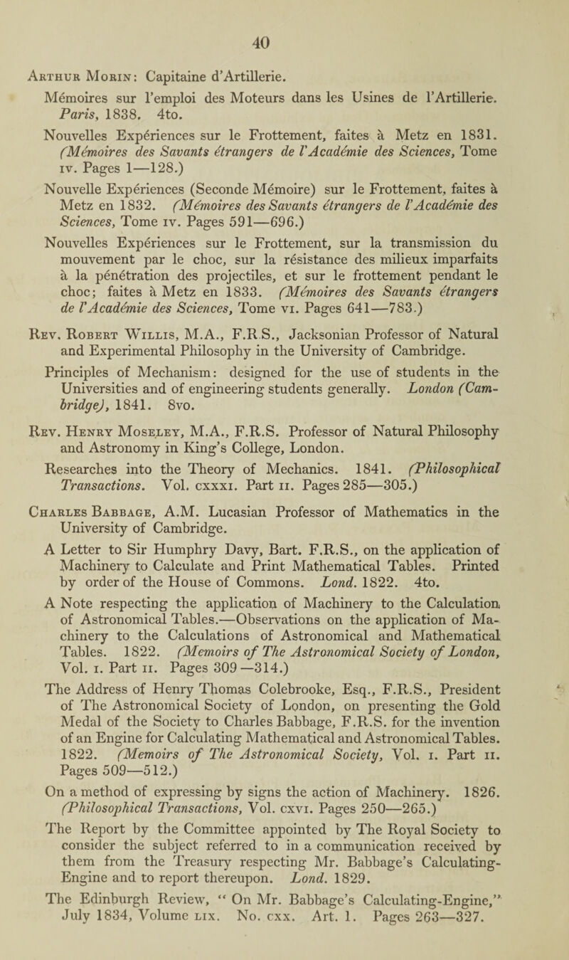 Arthur Morin: Capitaine d’Artillerie. Memoires sur l’emploi des Moteurs dans les Usines de l’Artillerie. Paris, 1838. 4to. Nouvelles Experiences sur le Frottement, faites a Metz en 1831. (Memoires des Savants Strangers de VAcadtmie des Sciences, Tome iv. Pages 1—128.) Nouvelle Experiences (Seconde Memoire) sur le Frottement, faites k Metz en 1832. (Mdmoires des Savants etrangers de V Acaddmie des Sciences, Tome iv. Pages 591—696.) Nouvelles Experiences sur le Frottement, sur la transmission du mouvement par le choc, sur la resistance des milieux imparfaits a la penetration des projectiles, et sur le frottement pendant le choc; faites a Metz en 1833. (Memoires des Savants dtrangers de VAcademie des Sciences, Tome vi. Pages 641—783.) Rev. Robert Willis, M.A., F.R.S., Jacksonian Professor of Natural and Experimental Philosophy in the University of Cambridge. Principles of Mechanism: designed for the use of students in the Universities and of engineering students generally. London (Cam- bridge), 1841. 8vo. Rev. Henry Moseley, M.A., F.R.S. Professor of Natural Philosophy and Astronomy in King’s College, London. Researches into the Theory of Mechanics. 1841. (Philosophical Transactions. Vol. cxxxi. Part n. Pages 285—305.) Charles Babbage, A.M. Lucasian Professor of Mathematics in the University of Cambridge. A Letter to Sir Humphry Davy, Bart. F.R.S., on the application of Machinery to Calculate and Print Mathematical Tables. Printed by order of the House of Commons. Lond. 1822. 4to. A Note respecting the application of Machinery to the Calculation of Astronomical Tables.—Observations on the application of Ma¬ chinery to the Calculations of Astronomical and Mathematical Tables. 1822. (Memoirs of The Astronomical Society of London, Vol. i. Part ii. Pages 309—314.) The Address of Henry Thomas Colebrooke, Esq., F.R.S., President of The Astronomical Society of London, on presenting the Gold Medal of the Society to Charles Babbage, F.R.S. for the invention of an Engine for Calculating Mathematical and Astronomical Tables. 1822. (Memoirs of The Astronomical Society, Vol. i. Part n. Pages 509—512.) On a method of expressing by signs the action of Machinery. 1826. (Philosophical Transactions, Vol. cxvi. Pages 250—265.) The Report by the Committee appointed by The Royal Society to consider the subject referred to in a communication received by them from the Treasury respecting Mr. Babbage’s Calculating- Engine and to report thereupon. Lond. 1829. The Edinburgh Review, “ On Mr. Babbage’s Calculating-Engine,” July 1834, Volume lix. No. cxx. Art. 1. Pages 263—327.