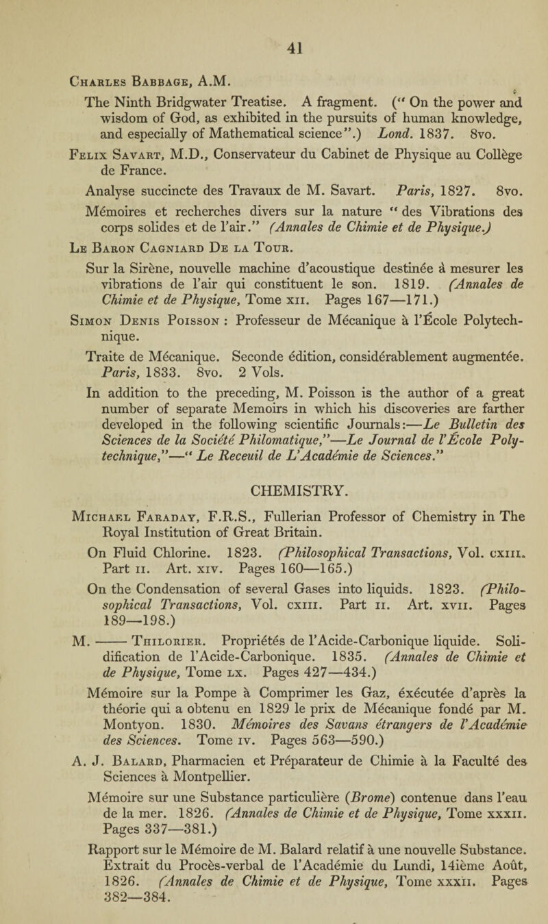 Charles Babbage, A.M. tr The Ninth Bridgwater Treatise. A fragment. (“ On the power and wisdom of God, as exhibited in the pursuits of human knowledge, and especially of Mathematical science”.) Lond. 1837. 8vo. Felix Savart, M.D., Conservateur du Cabinet de Physique au College de France. Analyse succincte des Travaux de M. Savart. Paris, 1827. 8vo. Memoires et recherches divers sur la nature “ des Vibrations des corps solides et de Pair.” (Annales de Chimie et de Physique.) Le Baron Cagniard De la Tour. Sur la Sirene, nouvelle machine d’acoustique destinee a mesurer les vibrations de Pair qui constituent le son. 1819. (Annales de Chimie et de Physique, Tome xn. Pages 167—171.) Simon Denis Poisson : Professeur de Mecanique a 1’lScole Polytech¬ nique. Traite de Mecanique. Seconde edition, considerablement augmentee. Paris, 1833. 8vo. 2 Vols. In addition to the preceding, M. Poisson is the author of a great number of separate Memoirs in which his discoveries are farther developed in the following scientific Journals:—Le Bulletin des Sciences de la Societe Philomatique,”—Le Journal de VEcole Poly¬ technique,”— Le Receuil de L’Academie de Sciences.” CHEMISTRY. Michael Faraday, F.R.S., Fullerian Professor of Chemistry in The Royal Institution of Great Britain. On Fluid Chlorine. 1823. (Philosophical Transactions, Vol. cxiii. Part ii. Art. xiv. Pages 160—165.) On the Condensation of several Gases into liquids. 1823. (Philo¬ sophical Transactions, Vol. cxiii. Part n. Art. xvn. Pages 189—198.) M.-Thilorier. Proprietes de l’Acide-Carbonique liquide. Soli¬ dification de l’Acide-Carbonique. 1835. (Annales de Chimie et de Physique, Tome lx. Pages 427—434.) Memoire sur la Pompe a Comprimer les Gaz, executee d’apr&s la theorie qui a obtenu en 1829 le prix de Mecanique fonde par M. Montyon. 1830. Memoires des Savans etrangers de VAcademie des Sciences. Tome iv. Pages 563—590.) A. J. Balard, Pharmacien et Preparateur de Chimie a la Faculte des Sciences a Montpellier. Memoire sur une Substance particuliere (Brome) contenue dans l’eau de la mer. 1826. (Annales de Chimie et de Physique, Tome xxxn. Pages 337—381.) Rapport sur le Memoire de M. Balard relatif a une nouvelle Substance. Ex trait du Proces-verbal de P Academie du Lundi, 14ieme Aout, 1826. (Annales de Chimie et de Physique, Tome xxxii. Pages 382—384.