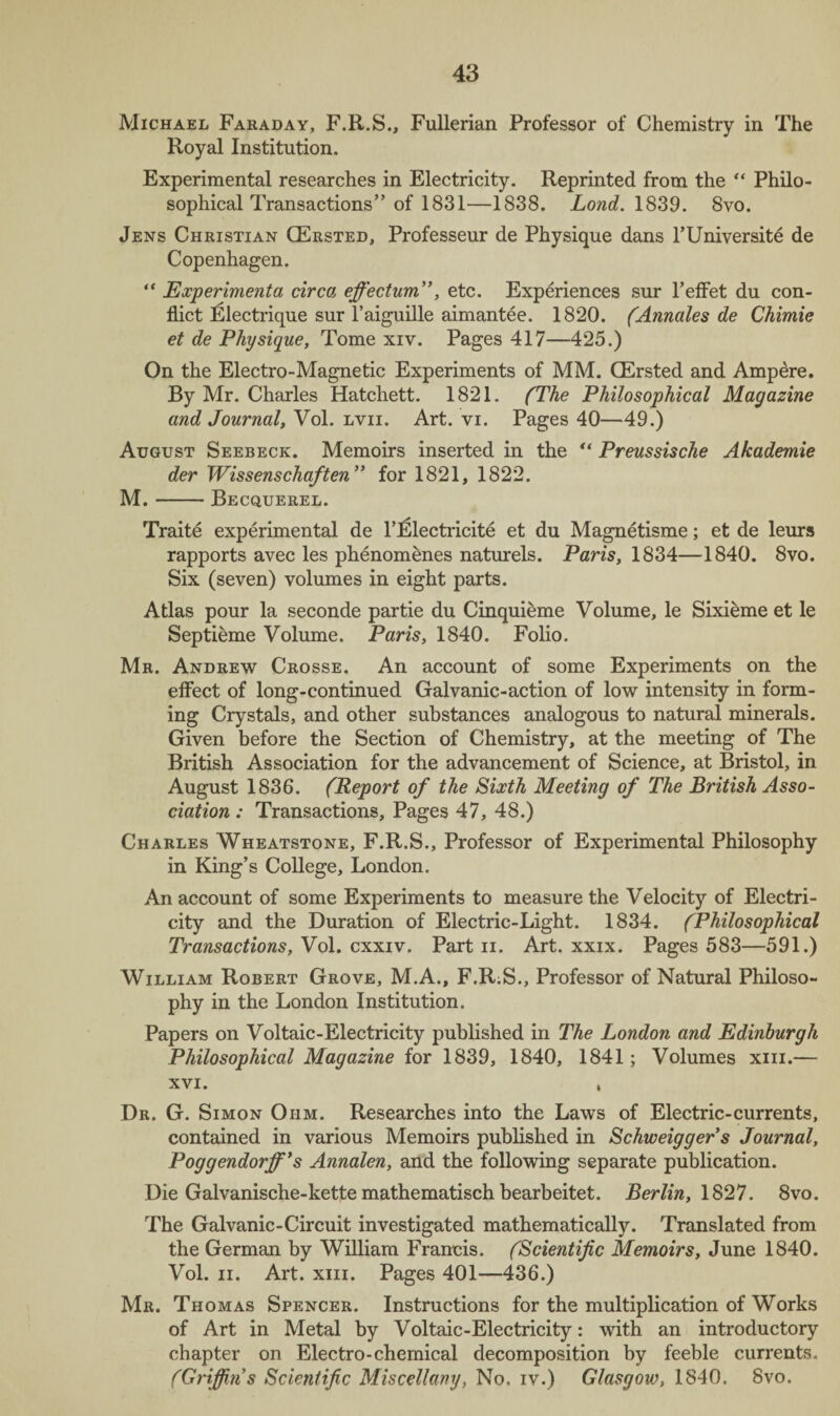 Michael Faraday, F.R.S., Fullerian Professor of Chemistry in The Royal Institution. Experimental researches in Electricity. Reprinted from the “ Philo¬ sophical Transactions” of 1831—1838. Lond. 1839. 8vo. Jens Christian CErsted, Professeur de Physique dans l’Universite de Copenhagen. “ Experimenta circa effectum”, etc. Experiences sur l’effet du con¬ flict Electrique sur l’aiguille aimantee. 1820. (Annales de Chimie et de Physique, Tome xiv. Pages 417—425.) On the Electro-Magnetic Experiments of MM. CErsted and Ampere. By Mr. Charles Hatchett. 1821. (The Philosophical Magazine and Journal, Vol. lvii. Art. vi. Pages 40—49.) August Seebeck. Memoirs inserted in the “ Preussische Akademie der Wissenschaften ” for 1821, 1822. M.-Becquerel. Traite experimental de l’Electricite et du Magnetisme; et de leurs rapports avec les phenomenes naturels. Paris, 1834—1840. 8vo. Six (seven) volumes in eight parts. Atlas pour la seconde partie du Cinquieme Volume, le Sixieme et le Septieme Volume. Paris, 1840. Folio. Mr. Andrew Crosse. An account of some Experiments on the effect of long-continued Galvanic-action of low intensity in form¬ ing Crystals, and other substances analogous to natural minerals. Given before the Section of Chemistry, at the meeting of The British Association for the advancement of Science, at Bristol, in August 1836. (Report of the Sixth Meeting of The British Asso¬ ciation : Transactions, Pages 47, 48.) Charles Wheatstone, F.R.S., Professor of Experimental Philosophy in King’s College, London. An account of some Experiments to measure the Velocity of Electri¬ city and the Duration of Electric-Light. 1834. (Philosophical Transactions, Vol. cxxiv. Part n. Art. xxix. Pages 583—591.) William Robert Grove, M.A., F.R.S., Professor of Natural Philoso¬ phy in the London Institution. Papers on Voltaic-Electricity published in The London and Edinburgh Philosophical Magazine for 1839, 1840, 1841; Volumes xm.— xvi. , Dr. G. Simon Ohm. Researches into the Laws of Electric-currents, contained in various Memoirs published in Schweiggers Journal, Poggendorff’s Annalen, and the following separate publication. Die Galvanische-kette mathematisch bearbeitet. Berlin, 1827. 8vo. The Galvanic-Circuit investigated mathematically. Translated from the German by William Francis. (Scientific Memoirs, June 1840. Vol. ii. Art. xm. Pages 401—436.) Mr. Thomas Spencer. Instructions for the multiplication of Works of Art in Metal by Voltaic-Electricity: with an introductory chapter on Electro-chemical decomposition by feeble currents. (Griffin s Scientific Miscellany, No. iv.) Glasgow, 1840. 8vo.