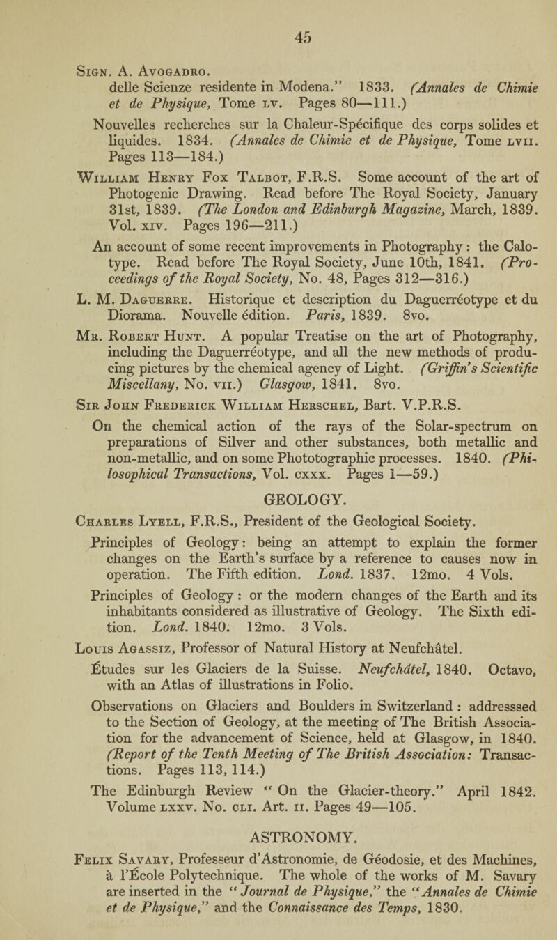 Sign. A. Avogadro. delle Scienze residente in Modena.” 1833. (Annales de Chimie et de Physique, Tome lv. Pages 80—-111.) Nouvelles recherches sur la Chaleur-Specifique des corps solides et liquides. 1834. (Annales de Chimie et de Physique, Tome lvii. Pages 113—184.) William Henry Fox Talbot, F.R.S. Some account of the art of Photogenic Drawing. Read before The Royal Society, January 31st, 1839. (The London and Edinburgh Magazine, March, 1839. Vol. xiv. Pages 196—211.) An account of some recent improvements in Photography: the Calo- type. Read before The Royal Society, June 10th, 1841. (Pro¬ ceedings of the Royal Society, No. 48, Pages 312—316.) L. M. Daguerre. Historique et description du Daguerreotype et du Diorama. Nouvelle edition. Pam, 1839. 8vo. Mr. Robert Hunt. A popular Treatise on the art of Photography, including the Daguerreotype, and all the new methods of produ¬ cing pictures by the chemical agency of Light. (Griffin s Scientific Miscellany, No. vn.) Glasgow, 1841. 8vo. Sir John Frederick William Herschel, Bart. V.P.R.S. On the chemical action of the rays of the Solar-spectrum on preparations of Silver and other substances, both metallic and non-metallic, and on some Phototographic processes. 1840. (Phi¬ losophical Transactions, Vol. cxxx. Pages 1—59.) GEOLOGY. Charles Lyell, F.R.S., President of the Geological Society. Principles of Geology: being an attempt to explain the former changes on the Earth’s surface by a reference to causes now in operation. The Fifth edition. Land. 1837. 12mo. 4 Vols. Principles of Geology: or the modern changes of the Earth and its inhabitants considered as illustrative of Geology. The Sixth edi¬ tion. Lond. 1840. 12mo. 3 Vols. Louis Agassiz, Professor of Natural History at Neufchatel. Etudes sur les Glaciers de la Suisse. Neufchdtel, 1840. Octavo, with an Atlas of illustrations in Folio. Observations on Glaciers and Boulders in Switzerland : addresssed to the Section of Geology, at the meeting of The British Associa¬ tion for the advancement of Science, held at Glasgow, in 1840. (Report of the Tenth Meeting of The British Association: Transac¬ tions. Pages 113, 114.) The Edinburgh Review “ On the Glacier-theory.” April 1842. Volume lxxv. No. cli. Art. n. Pages 49—105. ASTRONOMY. Felix Savary, Professeur d’Astronomie, de Geodosie, et des Machines, a Tficole Poly technique. The whole of the works of M. Savary are inserted in the “ Journal de Physique,” the “ Annales de Chimie et de Physiqueand the Connaissance des Temps, 1830,