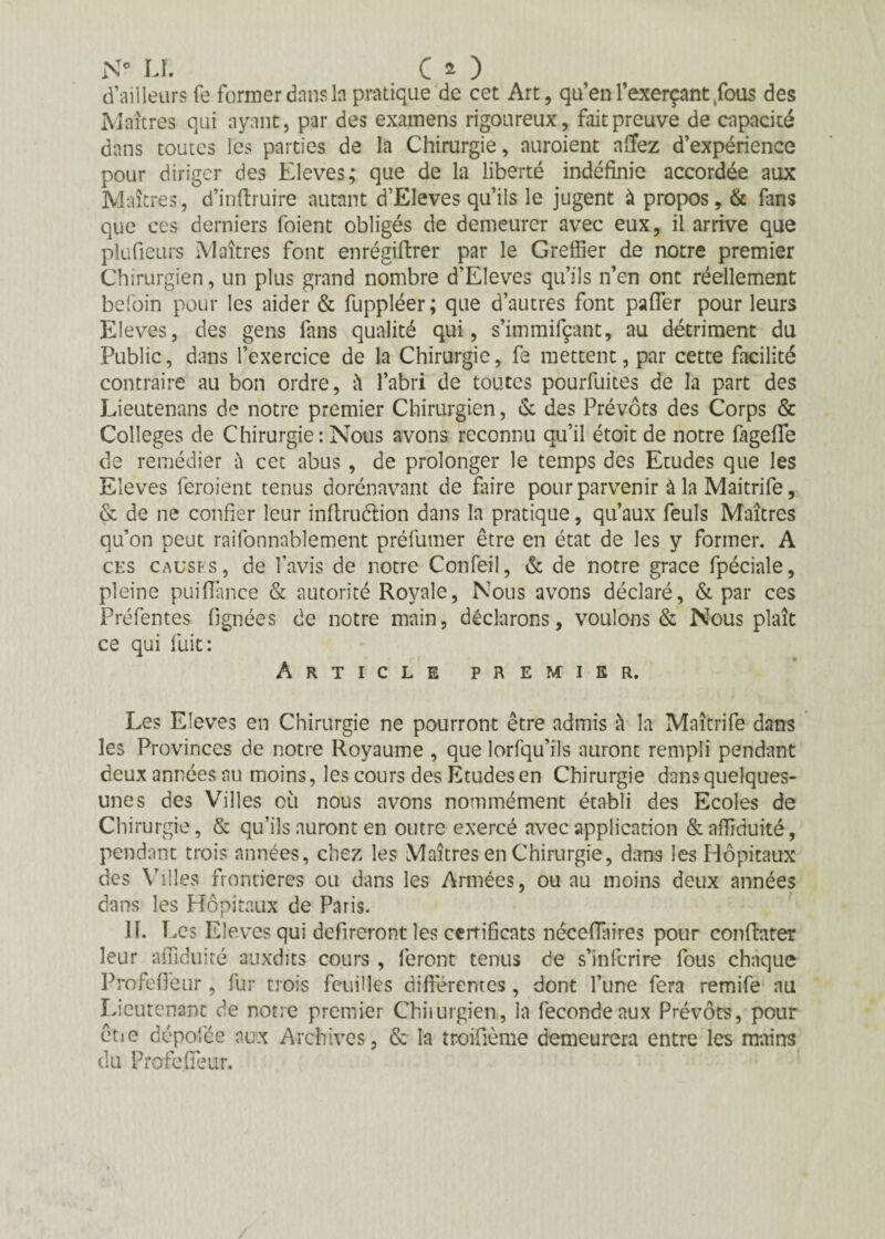 N° LI. CO d’ailleurs fe former dans la pratique de cet Art, qu’en l’exerçant Tous des Maîtres qui ayant, par des examens rigoureux, fait preuve de capacité dans toutes les parties de la Chirurgie, auroient allez d’expérience pour diriger des Eleves; que de la liberté indéfinie accordée aux Maîtres, d’inftruire autant d’Eleves qu’ils le jugent à propos, & fans que ces derniers foient obligés de demeurer avec eux, il arrive que plufieurs Maîtres font enrégiftrer par le Greffier de notre premier Chirurgien, un plus grand nombre d’Eleves qu’ils n’en ont réellement befoin pour les aider & fuppléer; que d’autres font palfer pour leurs Eleves, des gens fans qualité qui, s’immifçant, au détriment du Public, dans l’exercice de la Chirurgie, fe mettent, par cette facilité contraire au bon ordre, à l’abri de toutes pourfuites de la part des Lieutenans de notre premier Chirurgien, & des Prévôts des Corps & Colleges de Chirurgie: Nous avons reconnu qu’il étoit de notre fageffe de remédier à cet abus, de prolonger le temps des Etudes que les Eleves feraient tenus dorénavant de faire pour parvenir à la Maitrife, & de ne confier leur inftruéïion dans la pratique, qu’aux feuls Maîtres qu’on peut raifonnablement préfumer être en état de les y former. A ces causes, de l’avis de notre Confeil, & de notre grâce fpéciale, pleine puifîance & autorité Royale, Nous avons déclaré, & par ces Préfentes fignées de notre main, déclarons, voulons & Nous plaît ce qui fuit: Article premier. Les Eleves en Chirurgie ne pourront être admis à la Maîtrife dans les Provinces de notre Royaume , que lorfqu’ils auront rempli pendant deux années au moins, les cours des Etudes en Chirurgie dans quelques- unes des Villes où nous avons nommément établi des Ecoles de Chirurgie, & qu’ils auront en outre exercé avec application &affiduité, pendant trois années, chez les Maîtres en Chirurgie, dans les Hôpitaux des Villes frontières ou dans les Armées, ou au moins deux années dans les Hôpitaux de Paris. IL Les Eleves qui defireront les certificats néceiïaires pour conftater leur affiduité auxdits cours , feront tenus de s’infcrire fous chaque Profefieur, fur trois feuilles différentes, dont l’une fera remife au Lieutenant de notre premier Chiiurgien, la fécondé aux Prévôts, pour être dépotée aux Archives, & la troifième demeurera entre les mains du Profefleur.