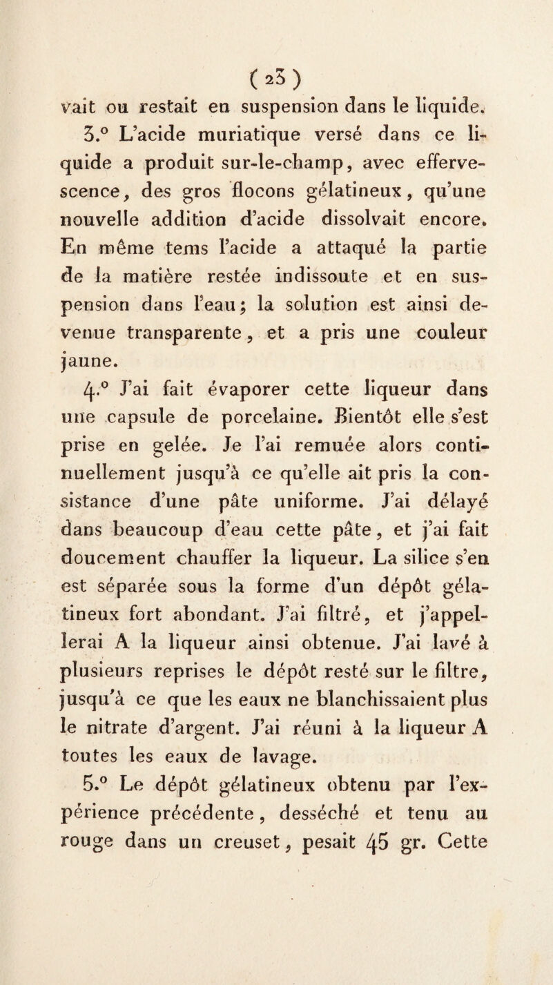 (.5). vait ou restait en suspension dans le liquide. 3.° L’acide muriatique versé dans ce li¬ quide a produit sur-le-champ, avec efferve¬ scence, des gros flocons gélatineux, qu’une nouvelle addition d’acide dissolvait encore. En même tems l’acide a attaqué la partie de la matière restée indissoute et en sus¬ pension dans l’eau; la solution est ainsi de¬ venue transparente, et a pris une couleur jaune. 4.0 J’ai fait évaporer cette liqueur dans une capsule de porcelaine. Bientôt elle s’est prise en gelée. Je l’ai remuée alors conti¬ nuellement jusqu’à ce qu’elle ait pris la con¬ sistance d’une pâte uniforme. J’ai délayé dans beaucoup d’eau cette pâte, et j’ai fait doucement chauffer la liqueur. La silice s’en est séparée sous la forme d’un dépôt géla¬ tineux fort abondant. J’ai filtré, et j’appel¬ lerai À la liqueur ainsi obtenue. J’ai lavé à plusieurs reprises le dépôt resté sur le filtre, jusqu'à ce que les eaux ne blanchissaient plus le nitrate d’argent. J’ai réuni à la liqueur A toutes les eaux de lavage. 5.° Le dépôt gélatineux obtenu par l’ex¬ périence précédente, desséché et tenu au rouge dans un creuset, pesait 45 gr. Cette