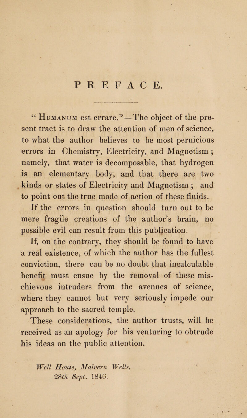 PREFACE. “ Humanum est errare/’—The object of the pre¬ sent tract is to draw the attention of men of science, to what the author believes to be most pernicious errors in Chemistry, Electricity, and Magnetism ; namely, that water is decomposable, that hydrogen is an elementary body, and that there are two kinds or states of Electricity and Magnetism ; and to point out the true mode of action of these fluids. If the errors in question should turn out to be mere fragile creations of the author’s brain, no possible evil can result from this publication. If, on the contrary, they should be found to have a real existence, of which the author has the fullest conviction, there can be no doubt that incalculable benefit must ensue by the removal of these mis¬ chievous intruders from the avenues of science, where they cannot but very seriously impede our approach to the sacred temple. These considerations, the author trusts, will be received as an apology for his venturing to obtrude his ideas on the public attention. Well House, Malvern Wells,