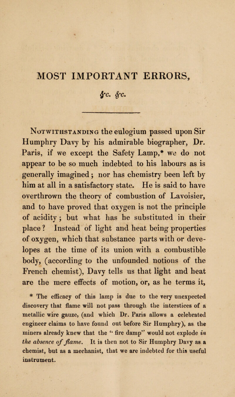 frc. fyc. Notwithstanding the eulogium passed upon Sir Humphry Davy by his admirable biographer, Dr. Paris, if we except the Safety Lamp,* we do not appear to be so much indebted to his labours as is generally imagined; nor has chemistry been left by him at all in a satisfactory state. He is said to have overthrown the theorv of combustion of Lavoisier, and to have proved that oxygen is not the principle of aciditv ; but what has he substituted in their place ? Instead of light and heat being properties of oxygen, which that substance parts with or deve- lopes at the time of its union with a combustible body, (according to the unfounded notions of the French chemist), Davy tells us that light and heat are the mere effects of motion, or, as he terms it, * The efficacy of this lamp is due to the very unexpected discovery that flame will not pass through the interstices of a metallic wire gauze, (and which Dr. Paris allows a celebrated engineer claims to have found out before Sir Humphry), as the miners already knew that the “ fire damp” would not explode in the absence of flame. It is then not to Sir Humphry Davy as a chemist, but as a mechanist, that we are indebted for this useful instrument.